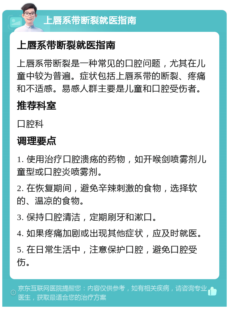 上唇系带断裂就医指南 上唇系带断裂就医指南 上唇系带断裂是一种常见的口腔问题，尤其在儿童中较为普遍。症状包括上唇系带的断裂、疼痛和不适感。易感人群主要是儿童和口腔受伤者。 推荐科室 口腔科 调理要点 1. 使用治疗口腔溃疡的药物，如开喉剑喷雾剂儿童型或口腔炎喷雾剂。 2. 在恢复期间，避免辛辣刺激的食物，选择软的、温凉的食物。 3. 保持口腔清洁，定期刷牙和漱口。 4. 如果疼痛加剧或出现其他症状，应及时就医。 5. 在日常生活中，注意保护口腔，避免口腔受伤。