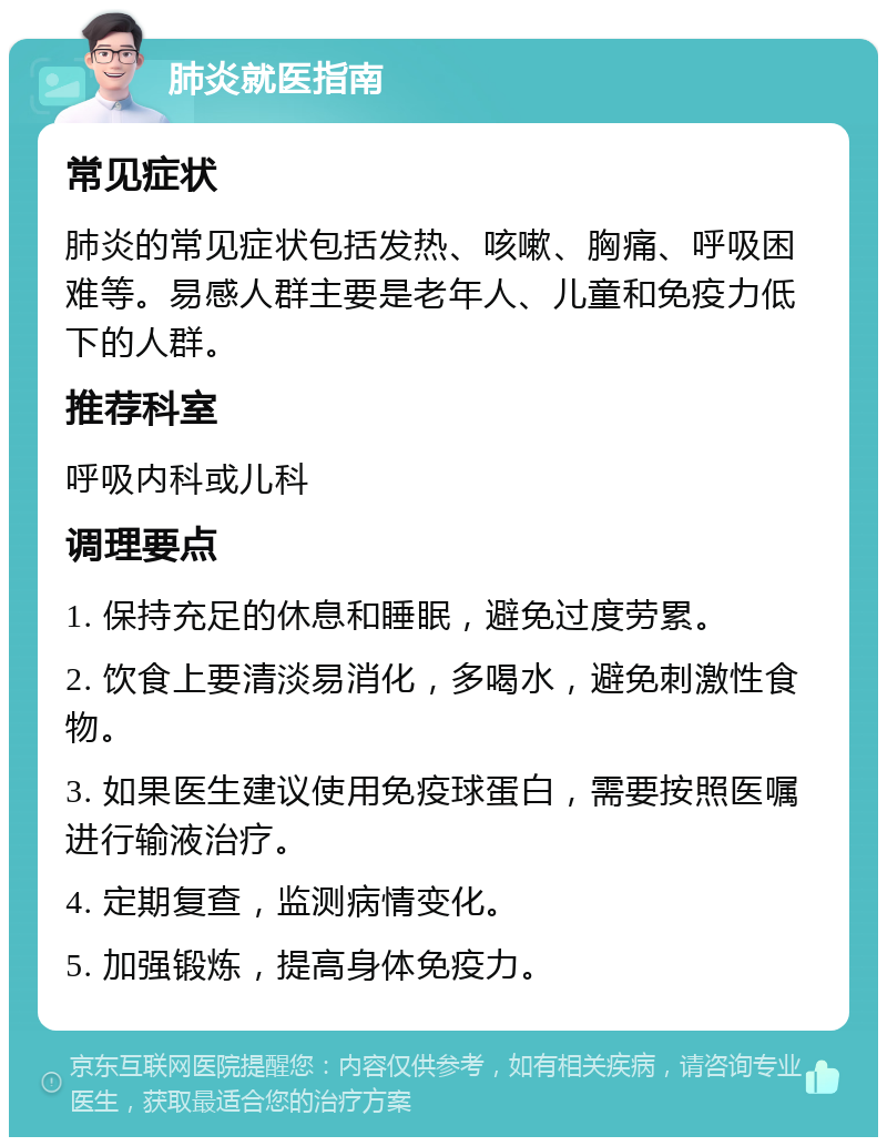 肺炎就医指南 常见症状 肺炎的常见症状包括发热、咳嗽、胸痛、呼吸困难等。易感人群主要是老年人、儿童和免疫力低下的人群。 推荐科室 呼吸内科或儿科 调理要点 1. 保持充足的休息和睡眠，避免过度劳累。 2. 饮食上要清淡易消化，多喝水，避免刺激性食物。 3. 如果医生建议使用免疫球蛋白，需要按照医嘱进行输液治疗。 4. 定期复查，监测病情变化。 5. 加强锻炼，提高身体免疫力。