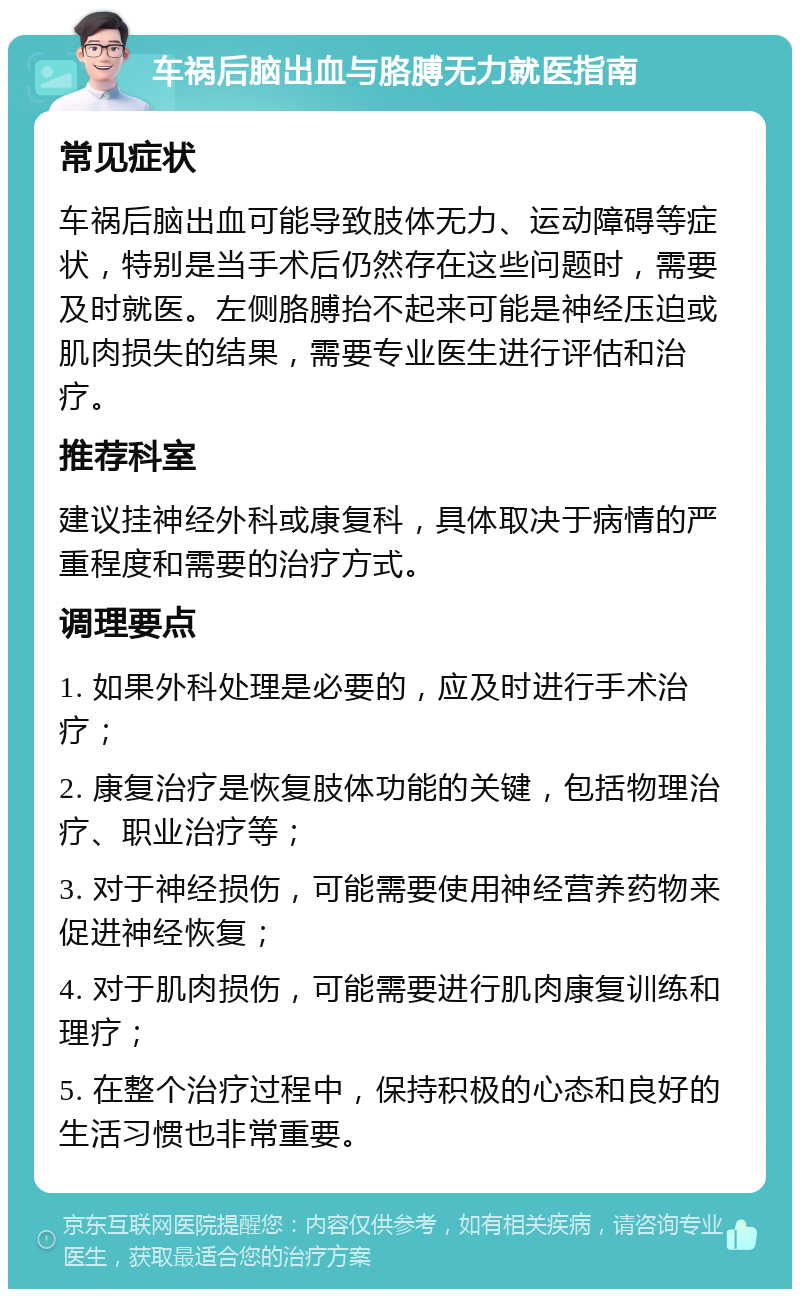 车祸后脑出血与胳膊无力就医指南 常见症状 车祸后脑出血可能导致肢体无力、运动障碍等症状，特别是当手术后仍然存在这些问题时，需要及时就医。左侧胳膊抬不起来可能是神经压迫或肌肉损失的结果，需要专业医生进行评估和治疗。 推荐科室 建议挂神经外科或康复科，具体取决于病情的严重程度和需要的治疗方式。 调理要点 1. 如果外科处理是必要的，应及时进行手术治疗； 2. 康复治疗是恢复肢体功能的关键，包括物理治疗、职业治疗等； 3. 对于神经损伤，可能需要使用神经营养药物来促进神经恢复； 4. 对于肌肉损伤，可能需要进行肌肉康复训练和理疗； 5. 在整个治疗过程中，保持积极的心态和良好的生活习惯也非常重要。