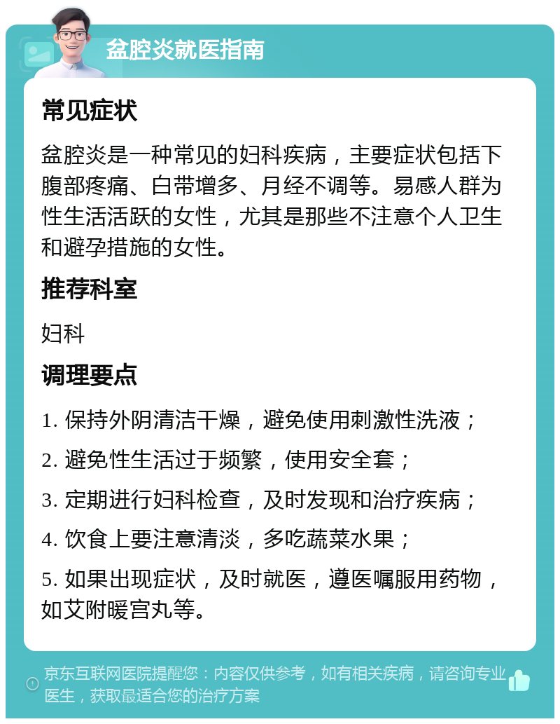 盆腔炎就医指南 常见症状 盆腔炎是一种常见的妇科疾病，主要症状包括下腹部疼痛、白带增多、月经不调等。易感人群为性生活活跃的女性，尤其是那些不注意个人卫生和避孕措施的女性。 推荐科室 妇科 调理要点 1. 保持外阴清洁干燥，避免使用刺激性洗液； 2. 避免性生活过于频繁，使用安全套； 3. 定期进行妇科检查，及时发现和治疗疾病； 4. 饮食上要注意清淡，多吃蔬菜水果； 5. 如果出现症状，及时就医，遵医嘱服用药物，如艾附暖宫丸等。