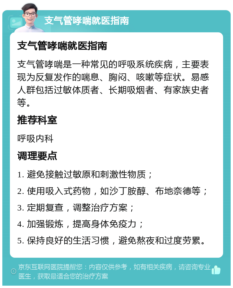 支气管哮喘就医指南 支气管哮喘就医指南 支气管哮喘是一种常见的呼吸系统疾病，主要表现为反复发作的喘息、胸闷、咳嗽等症状。易感人群包括过敏体质者、长期吸烟者、有家族史者等。 推荐科室 呼吸内科 调理要点 1. 避免接触过敏原和刺激性物质； 2. 使用吸入式药物，如沙丁胺醇、布地奈德等； 3. 定期复查，调整治疗方案； 4. 加强锻炼，提高身体免疫力； 5. 保持良好的生活习惯，避免熬夜和过度劳累。