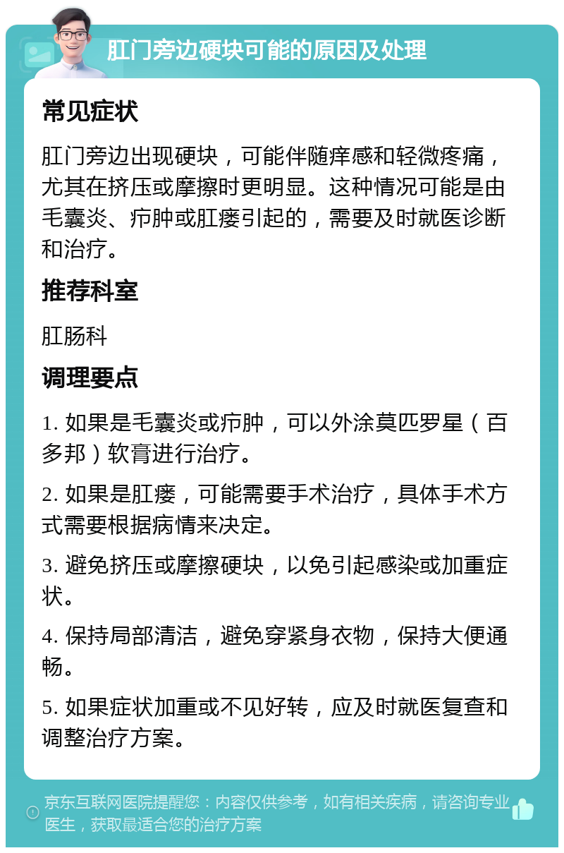 肛门旁边硬块可能的原因及处理 常见症状 肛门旁边出现硬块，可能伴随痒感和轻微疼痛，尤其在挤压或摩擦时更明显。这种情况可能是由毛囊炎、疖肿或肛瘘引起的，需要及时就医诊断和治疗。 推荐科室 肛肠科 调理要点 1. 如果是毛囊炎或疖肿，可以外涂莫匹罗星（百多邦）软膏进行治疗。 2. 如果是肛瘘，可能需要手术治疗，具体手术方式需要根据病情来决定。 3. 避免挤压或摩擦硬块，以免引起感染或加重症状。 4. 保持局部清洁，避免穿紧身衣物，保持大便通畅。 5. 如果症状加重或不见好转，应及时就医复查和调整治疗方案。