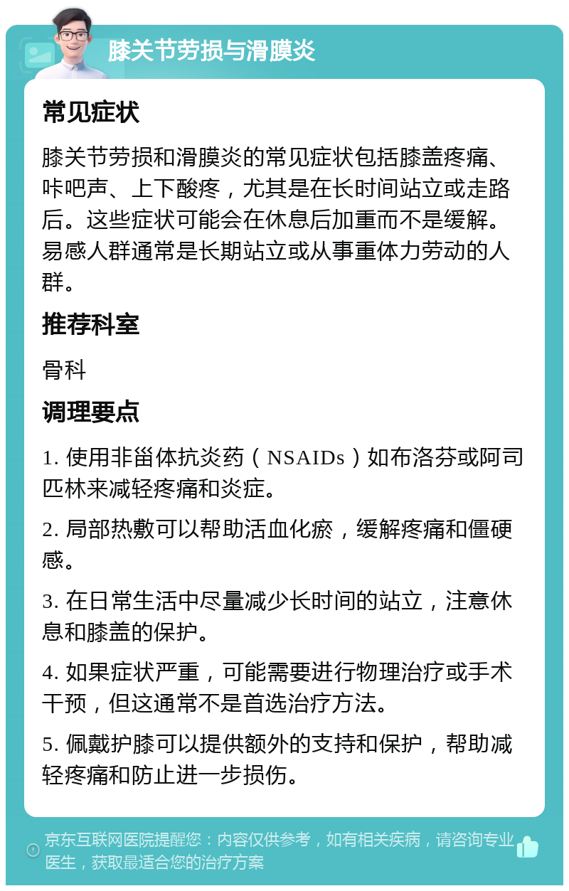 膝关节劳损与滑膜炎 常见症状 膝关节劳损和滑膜炎的常见症状包括膝盖疼痛、咔吧声、上下酸疼，尤其是在长时间站立或走路后。这些症状可能会在休息后加重而不是缓解。易感人群通常是长期站立或从事重体力劳动的人群。 推荐科室 骨科 调理要点 1. 使用非甾体抗炎药（NSAIDs）如布洛芬或阿司匹林来减轻疼痛和炎症。 2. 局部热敷可以帮助活血化瘀，缓解疼痛和僵硬感。 3. 在日常生活中尽量减少长时间的站立，注意休息和膝盖的保护。 4. 如果症状严重，可能需要进行物理治疗或手术干预，但这通常不是首选治疗方法。 5. 佩戴护膝可以提供额外的支持和保护，帮助减轻疼痛和防止进一步损伤。