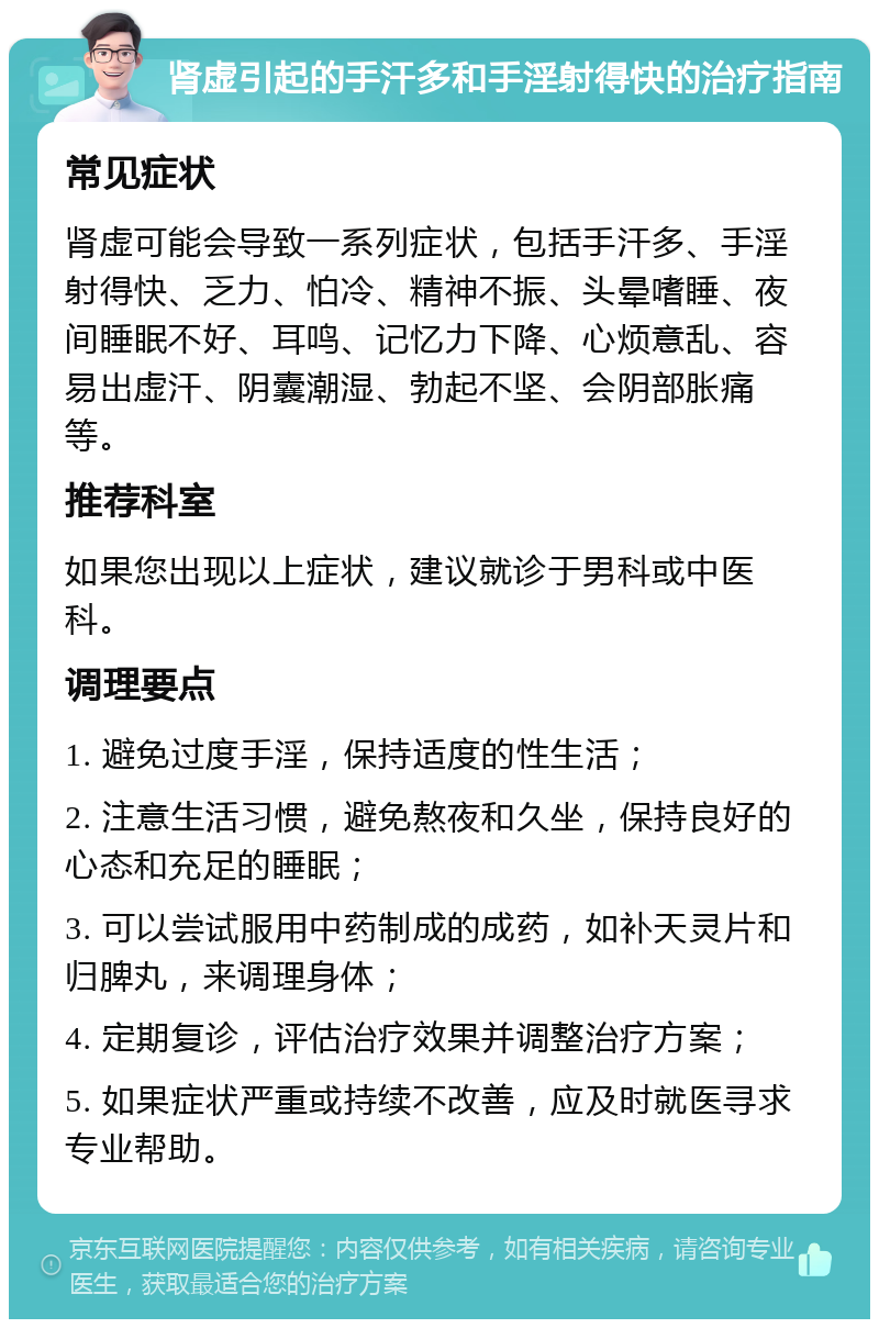 肾虚引起的手汗多和手淫射得快的治疗指南 常见症状 肾虚可能会导致一系列症状，包括手汗多、手淫射得快、乏力、怕冷、精神不振、头晕嗜睡、夜间睡眠不好、耳鸣、记忆力下降、心烦意乱、容易出虚汗、阴囊潮湿、勃起不坚、会阴部胀痛等。 推荐科室 如果您出现以上症状，建议就诊于男科或中医科。 调理要点 1. 避免过度手淫，保持适度的性生活； 2. 注意生活习惯，避免熬夜和久坐，保持良好的心态和充足的睡眠； 3. 可以尝试服用中药制成的成药，如补天灵片和归脾丸，来调理身体； 4. 定期复诊，评估治疗效果并调整治疗方案； 5. 如果症状严重或持续不改善，应及时就医寻求专业帮助。