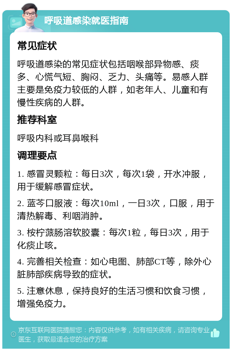 呼吸道感染就医指南 常见症状 呼吸道感染的常见症状包括咽喉部异物感、痰多、心慌气短、胸闷、乏力、头痛等。易感人群主要是免疫力较低的人群，如老年人、儿童和有慢性疾病的人群。 推荐科室 呼吸内科或耳鼻喉科 调理要点 1. 感冒灵颗粒：每日3次，每次1袋，开水冲服，用于缓解感冒症状。 2. 蓝芩口服液：每次10ml，一日3次，口服，用于清热解毒、利咽消肿。 3. 桉柠蒎肠溶软胶囊：每次1粒，每日3次，用于化痰止咳。 4. 完善相关检查：如心电图、肺部CT等，除外心脏肺部疾病导致的症状。 5. 注意休息，保持良好的生活习惯和饮食习惯，增强免疫力。