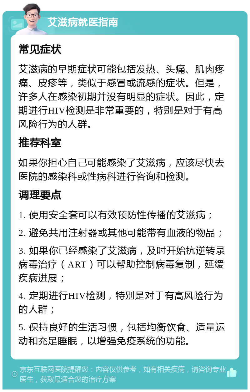 艾滋病就医指南 常见症状 艾滋病的早期症状可能包括发热、头痛、肌肉疼痛、皮疹等，类似于感冒或流感的症状。但是，许多人在感染初期并没有明显的症状。因此，定期进行HIV检测是非常重要的，特别是对于有高风险行为的人群。 推荐科室 如果你担心自己可能感染了艾滋病，应该尽快去医院的感染科或性病科进行咨询和检测。 调理要点 1. 使用安全套可以有效预防性传播的艾滋病； 2. 避免共用注射器或其他可能带有血液的物品； 3. 如果你已经感染了艾滋病，及时开始抗逆转录病毒治疗（ART）可以帮助控制病毒复制，延缓疾病进展； 4. 定期进行HIV检测，特别是对于有高风险行为的人群； 5. 保持良好的生活习惯，包括均衡饮食、适量运动和充足睡眠，以增强免疫系统的功能。