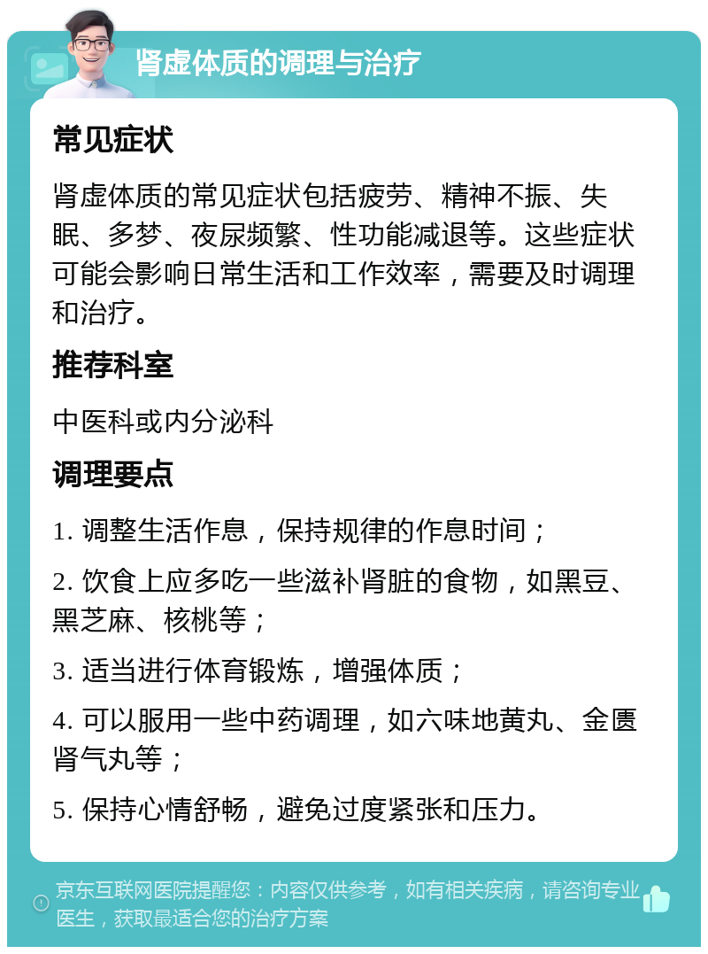 肾虚体质的调理与治疗 常见症状 肾虚体质的常见症状包括疲劳、精神不振、失眠、多梦、夜尿频繁、性功能减退等。这些症状可能会影响日常生活和工作效率，需要及时调理和治疗。 推荐科室 中医科或内分泌科 调理要点 1. 调整生活作息，保持规律的作息时间； 2. 饮食上应多吃一些滋补肾脏的食物，如黑豆、黑芝麻、核桃等； 3. 适当进行体育锻炼，增强体质； 4. 可以服用一些中药调理，如六味地黄丸、金匮肾气丸等； 5. 保持心情舒畅，避免过度紧张和压力。