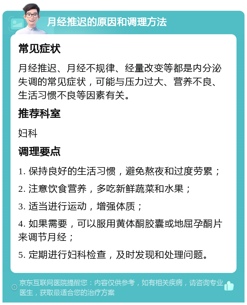 月经推迟的原因和调理方法 常见症状 月经推迟、月经不规律、经量改变等都是内分泌失调的常见症状，可能与压力过大、营养不良、生活习惯不良等因素有关。 推荐科室 妇科 调理要点 1. 保持良好的生活习惯，避免熬夜和过度劳累； 2. 注意饮食营养，多吃新鲜蔬菜和水果； 3. 适当进行运动，增强体质； 4. 如果需要，可以服用黄体酮胶囊或地屈孕酮片来调节月经； 5. 定期进行妇科检查，及时发现和处理问题。