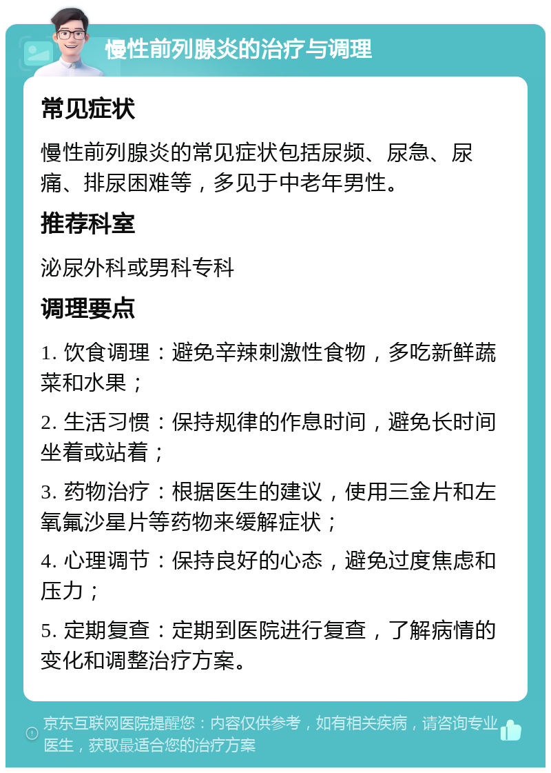 慢性前列腺炎的治疗与调理 常见症状 慢性前列腺炎的常见症状包括尿频、尿急、尿痛、排尿困难等，多见于中老年男性。 推荐科室 泌尿外科或男科专科 调理要点 1. 饮食调理：避免辛辣刺激性食物，多吃新鲜蔬菜和水果； 2. 生活习惯：保持规律的作息时间，避免长时间坐着或站着； 3. 药物治疗：根据医生的建议，使用三金片和左氧氟沙星片等药物来缓解症状； 4. 心理调节：保持良好的心态，避免过度焦虑和压力； 5. 定期复查：定期到医院进行复查，了解病情的变化和调整治疗方案。