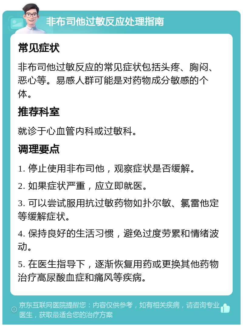 非布司他过敏反应处理指南 常见症状 非布司他过敏反应的常见症状包括头疼、胸闷、恶心等。易感人群可能是对药物成分敏感的个体。 推荐科室 就诊于心血管内科或过敏科。 调理要点 1. 停止使用非布司他，观察症状是否缓解。 2. 如果症状严重，应立即就医。 3. 可以尝试服用抗过敏药物如扑尔敏、氯雷他定等缓解症状。 4. 保持良好的生活习惯，避免过度劳累和情绪波动。 5. 在医生指导下，逐渐恢复用药或更换其他药物治疗高尿酸血症和痛风等疾病。