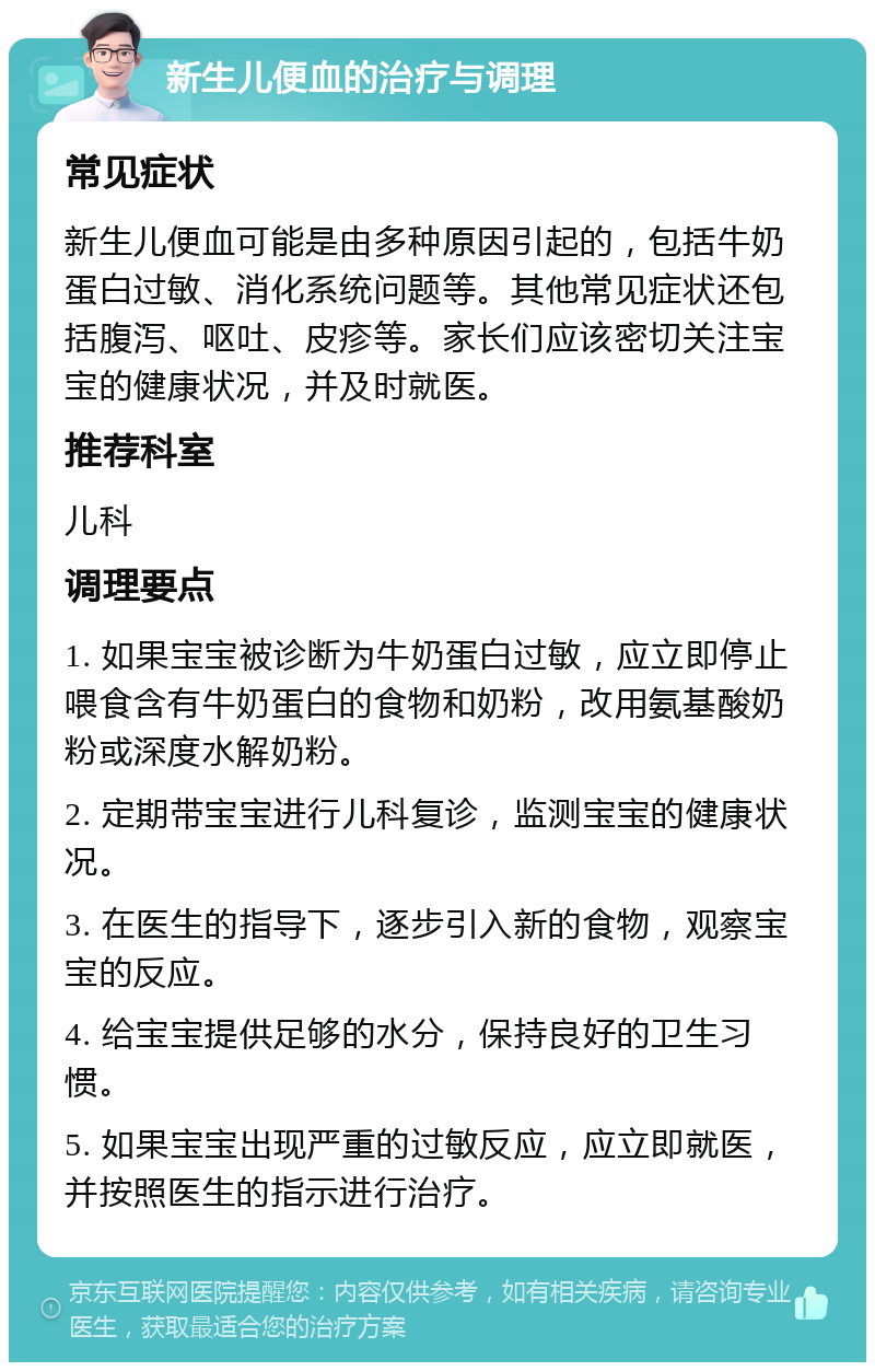 新生儿便血的治疗与调理 常见症状 新生儿便血可能是由多种原因引起的，包括牛奶蛋白过敏、消化系统问题等。其他常见症状还包括腹泻、呕吐、皮疹等。家长们应该密切关注宝宝的健康状况，并及时就医。 推荐科室 儿科 调理要点 1. 如果宝宝被诊断为牛奶蛋白过敏，应立即停止喂食含有牛奶蛋白的食物和奶粉，改用氨基酸奶粉或深度水解奶粉。 2. 定期带宝宝进行儿科复诊，监测宝宝的健康状况。 3. 在医生的指导下，逐步引入新的食物，观察宝宝的反应。 4. 给宝宝提供足够的水分，保持良好的卫生习惯。 5. 如果宝宝出现严重的过敏反应，应立即就医，并按照医生的指示进行治疗。