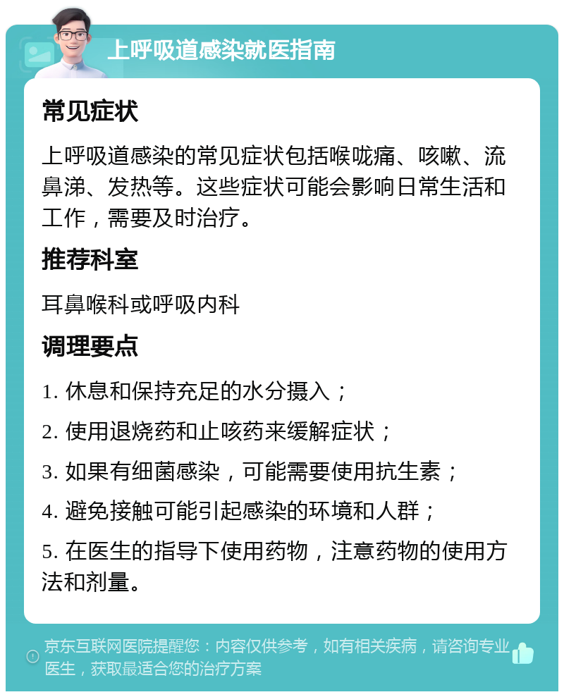 上呼吸道感染就医指南 常见症状 上呼吸道感染的常见症状包括喉咙痛、咳嗽、流鼻涕、发热等。这些症状可能会影响日常生活和工作，需要及时治疗。 推荐科室 耳鼻喉科或呼吸内科 调理要点 1. 休息和保持充足的水分摄入； 2. 使用退烧药和止咳药来缓解症状； 3. 如果有细菌感染，可能需要使用抗生素； 4. 避免接触可能引起感染的环境和人群； 5. 在医生的指导下使用药物，注意药物的使用方法和剂量。