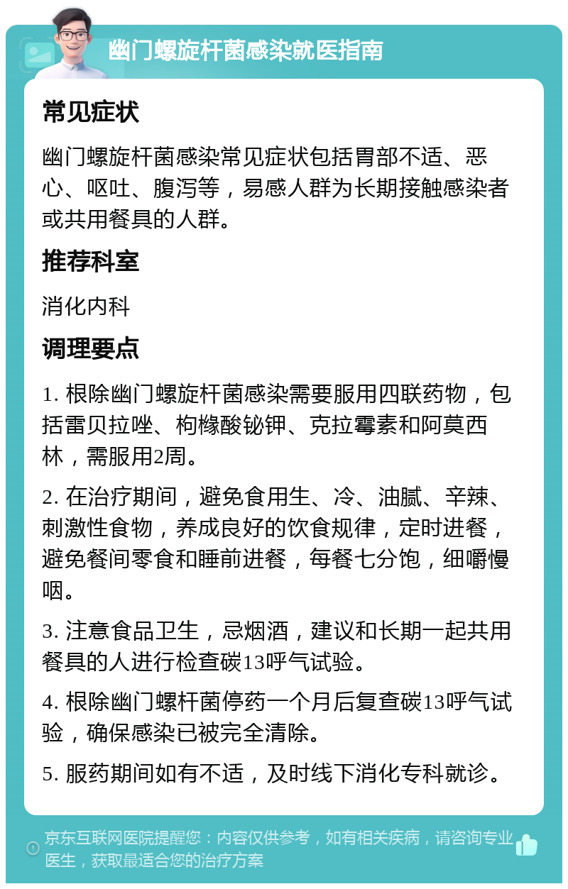 幽门螺旋杆菌感染就医指南 常见症状 幽门螺旋杆菌感染常见症状包括胃部不适、恶心、呕吐、腹泻等，易感人群为长期接触感染者或共用餐具的人群。 推荐科室 消化内科 调理要点 1. 根除幽门螺旋杆菌感染需要服用四联药物，包括雷贝拉唑、枸橼酸铋钾、克拉霉素和阿莫西林，需服用2周。 2. 在治疗期间，避免食用生、冷、油腻、辛辣、刺激性食物，养成良好的饮食规律，定时进餐，避免餐间零食和睡前进餐，每餐七分饱，细嚼慢咽。 3. 注意食品卫生，忌烟酒，建议和长期一起共用餐具的人进行检查碳13呼气试验。 4. 根除幽门螺杆菌停药一个月后复查碳13呼气试验，确保感染已被完全清除。 5. 服药期间如有不适，及时线下消化专科就诊。