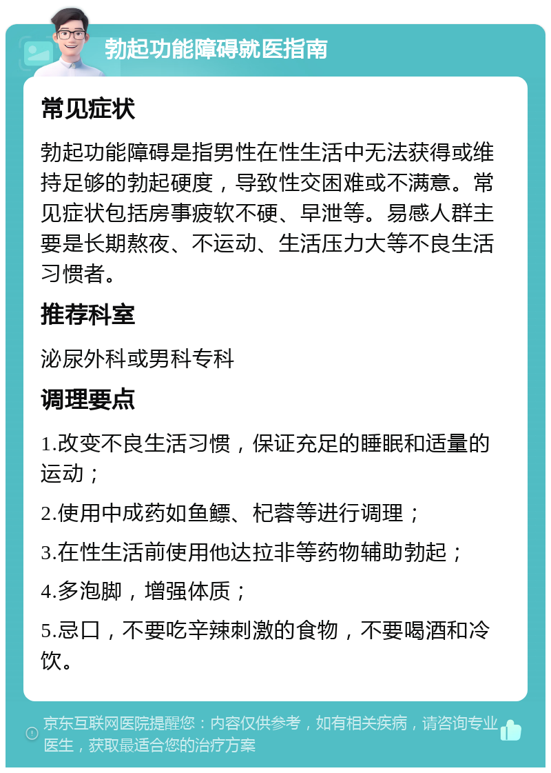 勃起功能障碍就医指南 常见症状 勃起功能障碍是指男性在性生活中无法获得或维持足够的勃起硬度，导致性交困难或不满意。常见症状包括房事疲软不硬、早泄等。易感人群主要是长期熬夜、不运动、生活压力大等不良生活习惯者。 推荐科室 泌尿外科或男科专科 调理要点 1.改变不良生活习惯，保证充足的睡眠和适量的运动； 2.使用中成药如鱼鳔、杞蓉等进行调理； 3.在性生活前使用他达拉非等药物辅助勃起； 4.多泡脚，增强体质； 5.忌口，不要吃辛辣刺激的食物，不要喝酒和冷饮。