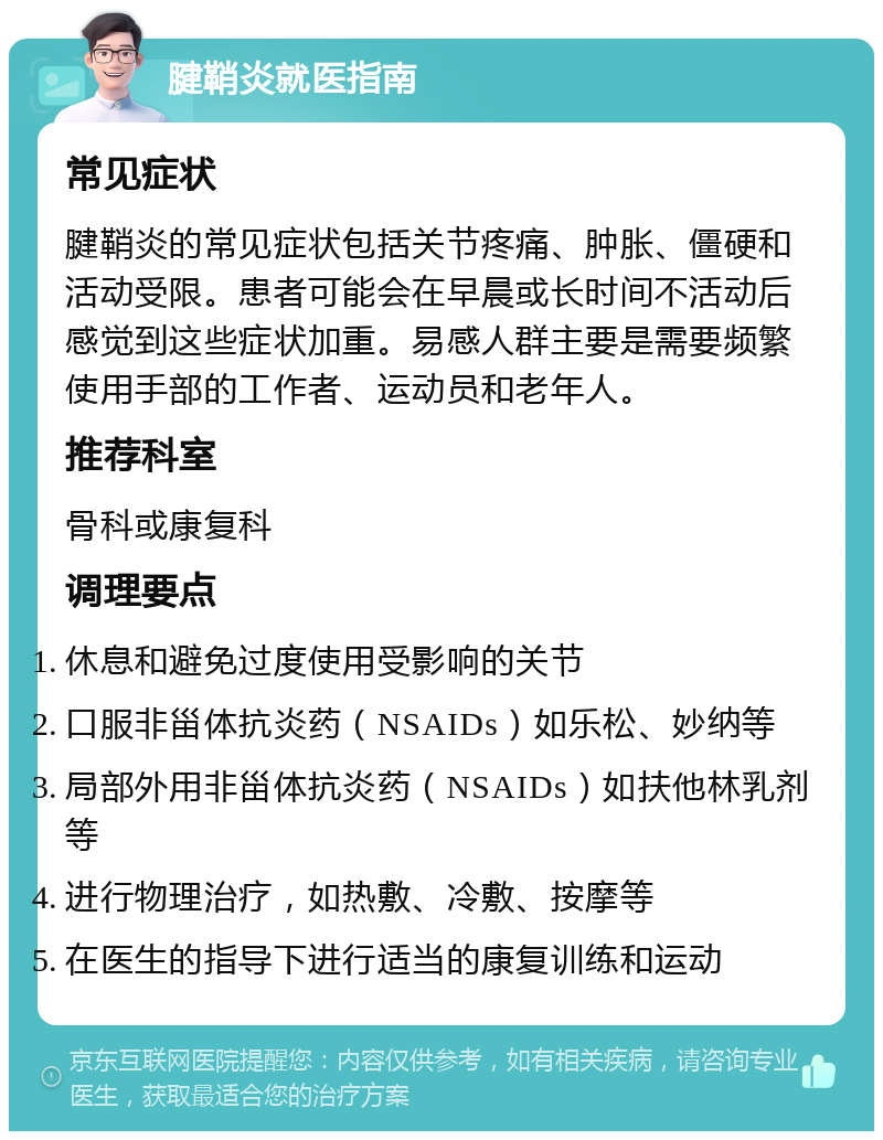 腱鞘炎就医指南 常见症状 腱鞘炎的常见症状包括关节疼痛、肿胀、僵硬和活动受限。患者可能会在早晨或长时间不活动后感觉到这些症状加重。易感人群主要是需要频繁使用手部的工作者、运动员和老年人。 推荐科室 骨科或康复科 调理要点 休息和避免过度使用受影响的关节 口服非甾体抗炎药（NSAIDs）如乐松、妙纳等 局部外用非甾体抗炎药（NSAIDs）如扶他林乳剂等 进行物理治疗，如热敷、冷敷、按摩等 在医生的指导下进行适当的康复训练和运动