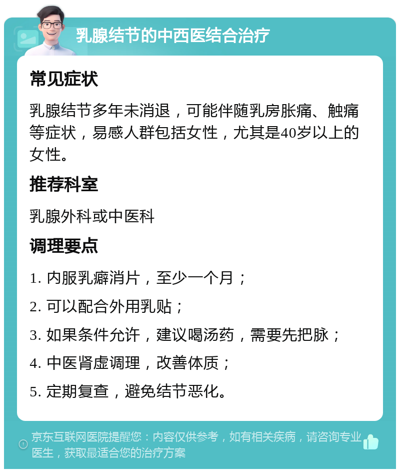 乳腺结节的中西医结合治疗 常见症状 乳腺结节多年未消退，可能伴随乳房胀痛、触痛等症状，易感人群包括女性，尤其是40岁以上的女性。 推荐科室 乳腺外科或中医科 调理要点 1. 内服乳癖消片，至少一个月； 2. 可以配合外用乳贴； 3. 如果条件允许，建议喝汤药，需要先把脉； 4. 中医肾虚调理，改善体质； 5. 定期复查，避免结节恶化。