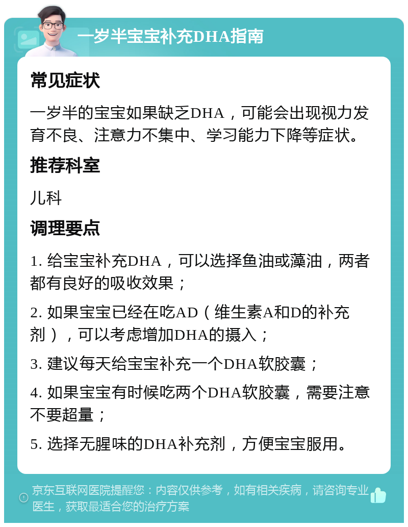 一岁半宝宝补充DHA指南 常见症状 一岁半的宝宝如果缺乏DHA，可能会出现视力发育不良、注意力不集中、学习能力下降等症状。 推荐科室 儿科 调理要点 1. 给宝宝补充DHA，可以选择鱼油或藻油，两者都有良好的吸收效果； 2. 如果宝宝已经在吃AD（维生素A和D的补充剂），可以考虑增加DHA的摄入； 3. 建议每天给宝宝补充一个DHA软胶囊； 4. 如果宝宝有时候吃两个DHA软胶囊，需要注意不要超量； 5. 选择无腥味的DHA补充剂，方便宝宝服用。