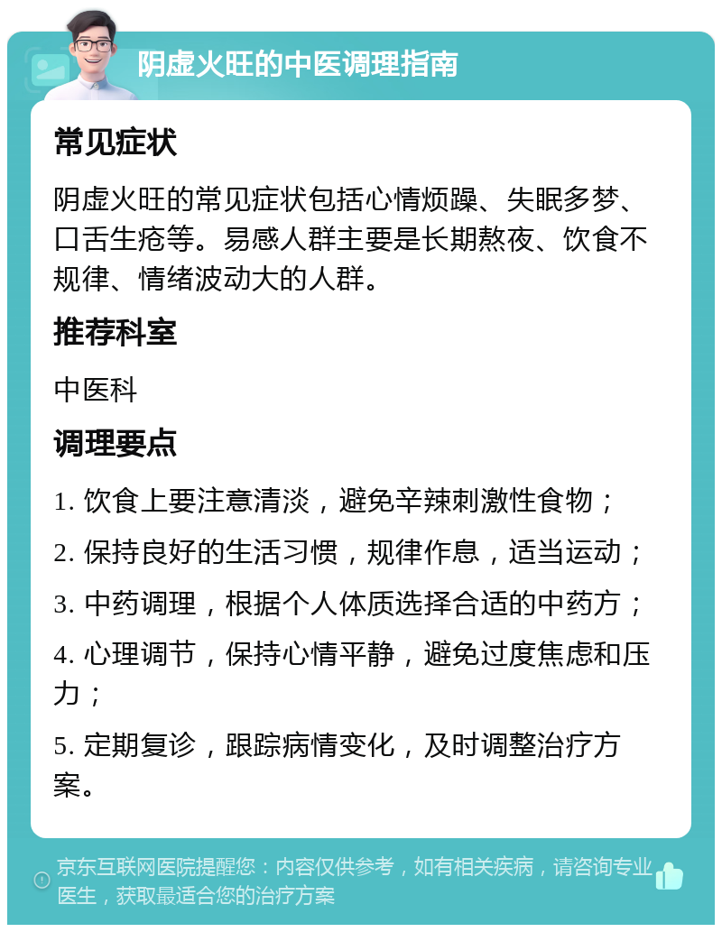 阴虚火旺的中医调理指南 常见症状 阴虚火旺的常见症状包括心情烦躁、失眠多梦、口舌生疮等。易感人群主要是长期熬夜、饮食不规律、情绪波动大的人群。 推荐科室 中医科 调理要点 1. 饮食上要注意清淡，避免辛辣刺激性食物； 2. 保持良好的生活习惯，规律作息，适当运动； 3. 中药调理，根据个人体质选择合适的中药方； 4. 心理调节，保持心情平静，避免过度焦虑和压力； 5. 定期复诊，跟踪病情变化，及时调整治疗方案。