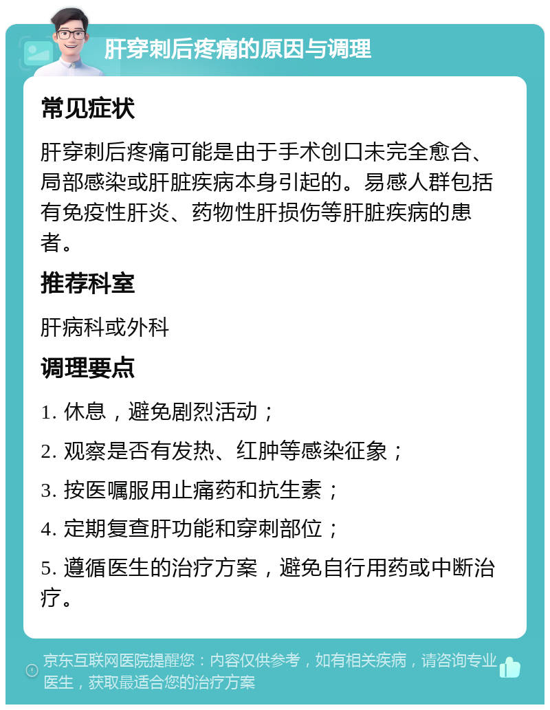 肝穿刺后疼痛的原因与调理 常见症状 肝穿刺后疼痛可能是由于手术创口未完全愈合、局部感染或肝脏疾病本身引起的。易感人群包括有免疫性肝炎、药物性肝损伤等肝脏疾病的患者。 推荐科室 肝病科或外科 调理要点 1. 休息，避免剧烈活动； 2. 观察是否有发热、红肿等感染征象； 3. 按医嘱服用止痛药和抗生素； 4. 定期复查肝功能和穿刺部位； 5. 遵循医生的治疗方案，避免自行用药或中断治疗。