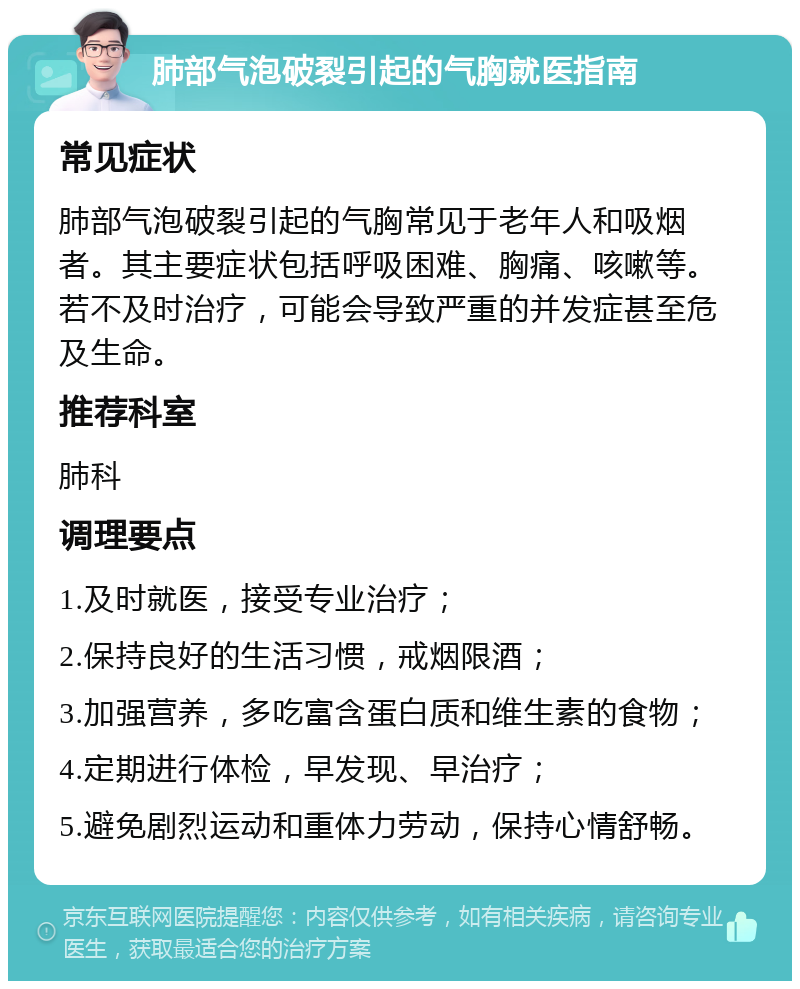 肺部气泡破裂引起的气胸就医指南 常见症状 肺部气泡破裂引起的气胸常见于老年人和吸烟者。其主要症状包括呼吸困难、胸痛、咳嗽等。若不及时治疗，可能会导致严重的并发症甚至危及生命。 推荐科室 肺科 调理要点 1.及时就医，接受专业治疗； 2.保持良好的生活习惯，戒烟限酒； 3.加强营养，多吃富含蛋白质和维生素的食物； 4.定期进行体检，早发现、早治疗； 5.避免剧烈运动和重体力劳动，保持心情舒畅。