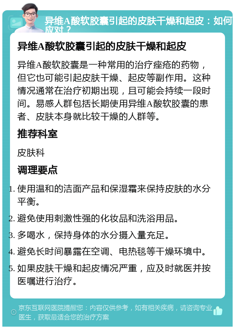 异维A酸软胶囊引起的皮肤干燥和起皮：如何应对？ 异维A酸软胶囊引起的皮肤干燥和起皮 异维A酸软胶囊是一种常用的治疗痤疮的药物，但它也可能引起皮肤干燥、起皮等副作用。这种情况通常在治疗初期出现，且可能会持续一段时间。易感人群包括长期使用异维A酸软胶囊的患者、皮肤本身就比较干燥的人群等。 推荐科室 皮肤科 调理要点 使用温和的洁面产品和保湿霜来保持皮肤的水分平衡。 避免使用刺激性强的化妆品和洗浴用品。 多喝水，保持身体的水分摄入量充足。 避免长时间暴露在空调、电热毯等干燥环境中。 如果皮肤干燥和起皮情况严重，应及时就医并按医嘱进行治疗。