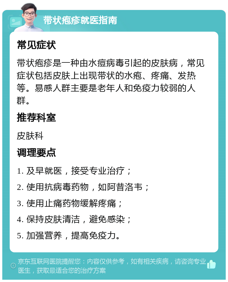 带状疱疹就医指南 常见症状 带状疱疹是一种由水痘病毒引起的皮肤病，常见症状包括皮肤上出现带状的水疱、疼痛、发热等。易感人群主要是老年人和免疫力较弱的人群。 推荐科室 皮肤科 调理要点 1. 及早就医，接受专业治疗； 2. 使用抗病毒药物，如阿昔洛韦； 3. 使用止痛药物缓解疼痛； 4. 保持皮肤清洁，避免感染； 5. 加强营养，提高免疫力。