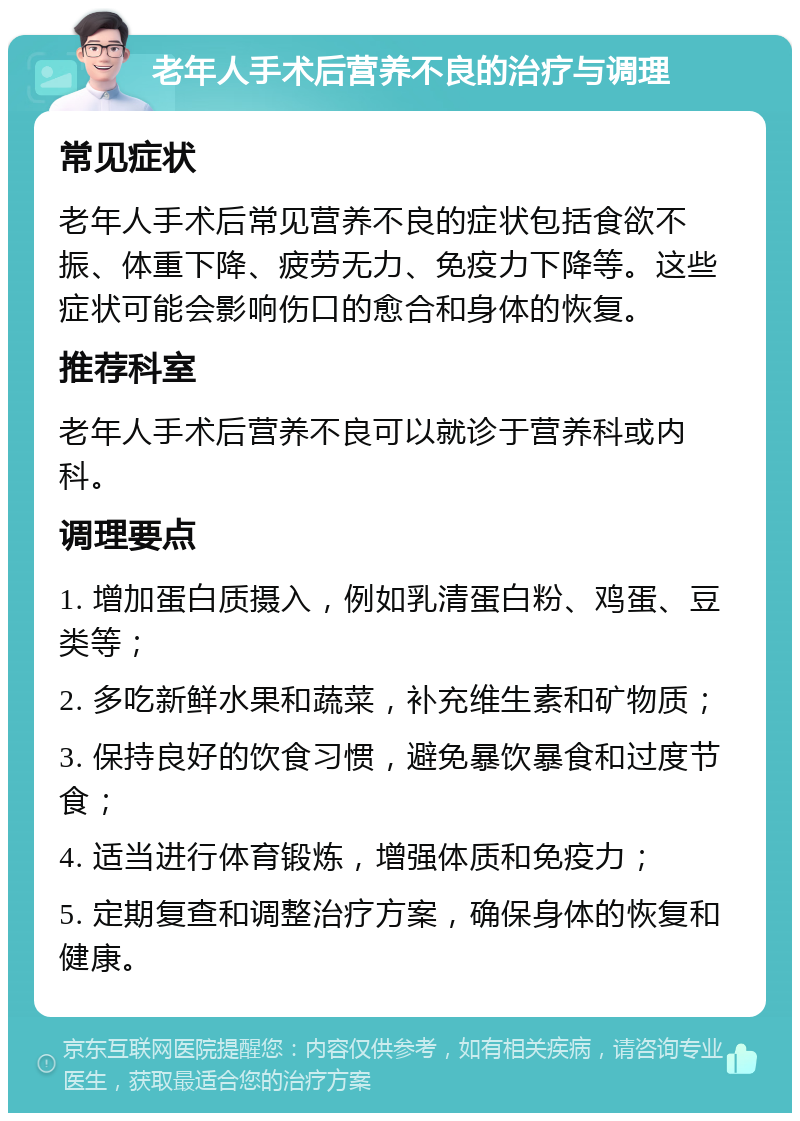 老年人手术后营养不良的治疗与调理 常见症状 老年人手术后常见营养不良的症状包括食欲不振、体重下降、疲劳无力、免疫力下降等。这些症状可能会影响伤口的愈合和身体的恢复。 推荐科室 老年人手术后营养不良可以就诊于营养科或内科。 调理要点 1. 增加蛋白质摄入，例如乳清蛋白粉、鸡蛋、豆类等； 2. 多吃新鲜水果和蔬菜，补充维生素和矿物质； 3. 保持良好的饮食习惯，避免暴饮暴食和过度节食； 4. 适当进行体育锻炼，增强体质和免疫力； 5. 定期复查和调整治疗方案，确保身体的恢复和健康。