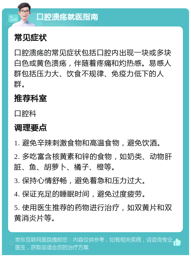 口腔溃疡就医指南 常见症状 口腔溃疡的常见症状包括口腔内出现一块或多块白色或黄色溃疡，伴随着疼痛和灼热感。易感人群包括压力大、饮食不规律、免疫力低下的人群。 推荐科室 口腔科 调理要点 1. 避免辛辣刺激食物和高温食物，避免饮酒。 2. 多吃富含核黄素和锌的食物，如奶类、动物肝脏、鱼、胡萝卜、橘子、橙等。 3. 保持心情舒畅，避免着急和压力过大。 4. 保证充足的睡眠时间，避免过度疲劳。 5. 使用医生推荐的药物进行治疗，如双黄片和双黄消炎片等。