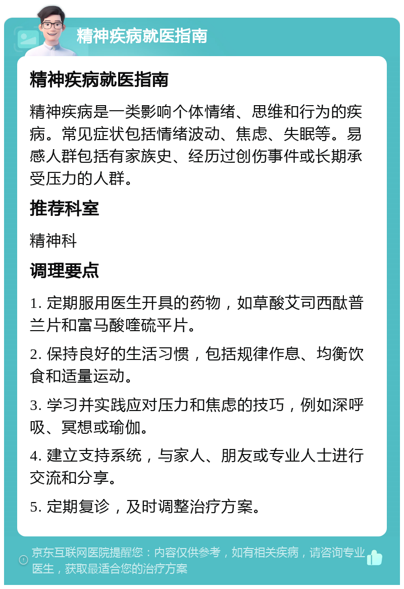 精神疾病就医指南 精神疾病就医指南 精神疾病是一类影响个体情绪、思维和行为的疾病。常见症状包括情绪波动、焦虑、失眠等。易感人群包括有家族史、经历过创伤事件或长期承受压力的人群。 推荐科室 精神科 调理要点 1. 定期服用医生开具的药物，如草酸艾司西酞普兰片和富马酸喹硫平片。 2. 保持良好的生活习惯，包括规律作息、均衡饮食和适量运动。 3. 学习并实践应对压力和焦虑的技巧，例如深呼吸、冥想或瑜伽。 4. 建立支持系统，与家人、朋友或专业人士进行交流和分享。 5. 定期复诊，及时调整治疗方案。