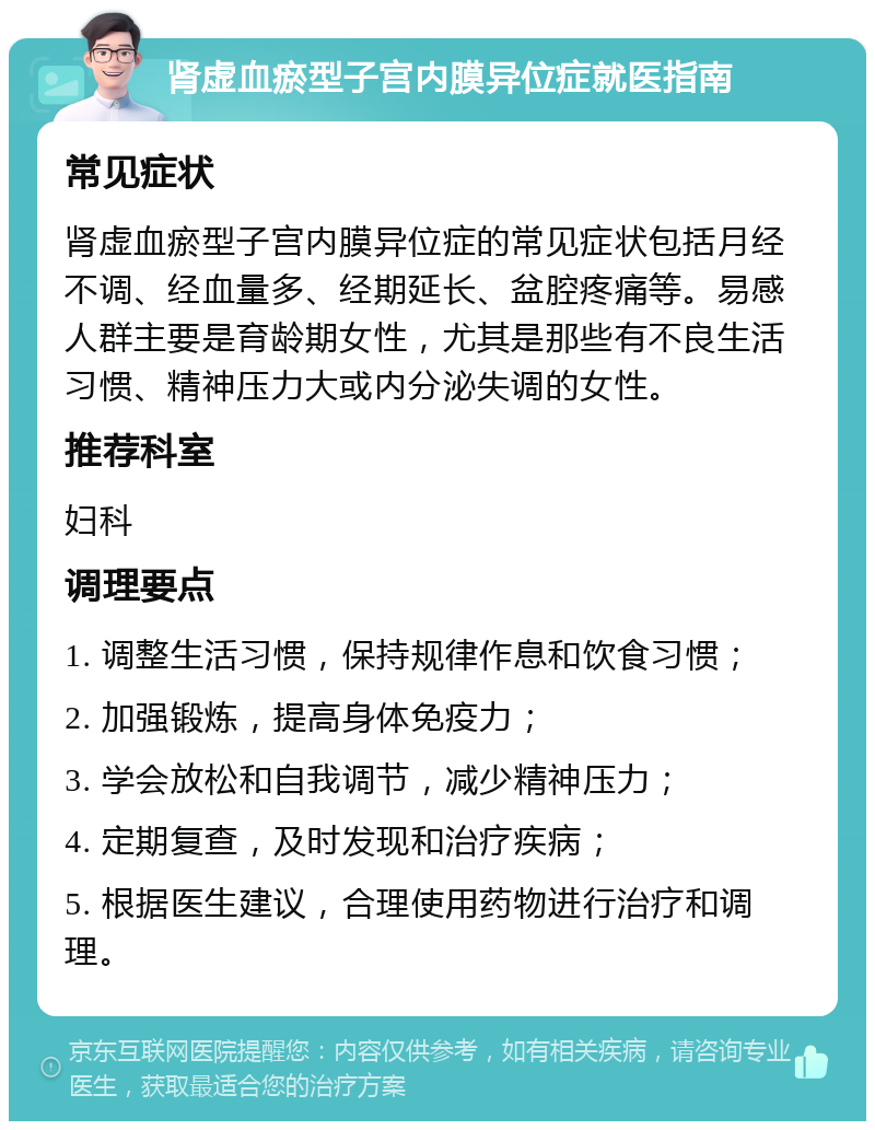 肾虚血瘀型子宫内膜异位症就医指南 常见症状 肾虚血瘀型子宫内膜异位症的常见症状包括月经不调、经血量多、经期延长、盆腔疼痛等。易感人群主要是育龄期女性，尤其是那些有不良生活习惯、精神压力大或内分泌失调的女性。 推荐科室 妇科 调理要点 1. 调整生活习惯，保持规律作息和饮食习惯； 2. 加强锻炼，提高身体免疫力； 3. 学会放松和自我调节，减少精神压力； 4. 定期复查，及时发现和治疗疾病； 5. 根据医生建议，合理使用药物进行治疗和调理。