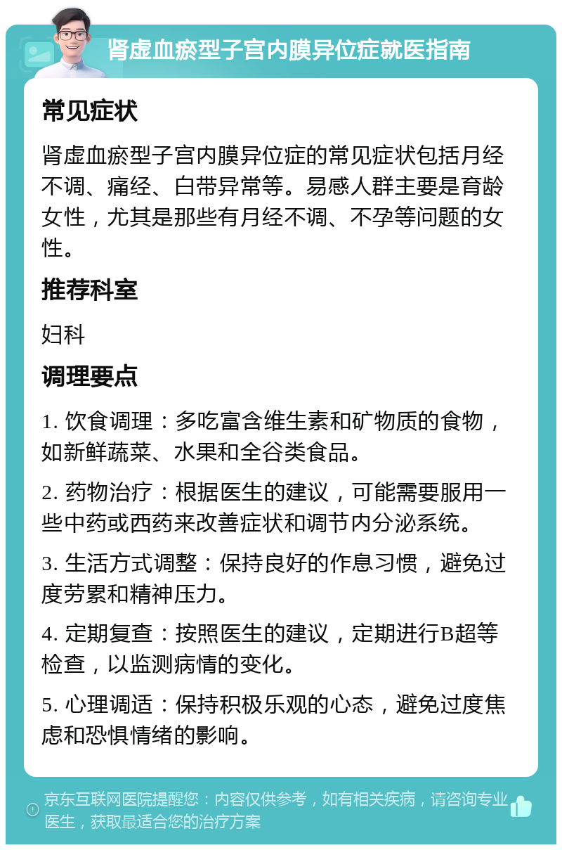 肾虚血瘀型子宫内膜异位症就医指南 常见症状 肾虚血瘀型子宫内膜异位症的常见症状包括月经不调、痛经、白带异常等。易感人群主要是育龄女性，尤其是那些有月经不调、不孕等问题的女性。 推荐科室 妇科 调理要点 1. 饮食调理：多吃富含维生素和矿物质的食物，如新鲜蔬菜、水果和全谷类食品。 2. 药物治疗：根据医生的建议，可能需要服用一些中药或西药来改善症状和调节内分泌系统。 3. 生活方式调整：保持良好的作息习惯，避免过度劳累和精神压力。 4. 定期复查：按照医生的建议，定期进行B超等检查，以监测病情的变化。 5. 心理调适：保持积极乐观的心态，避免过度焦虑和恐惧情绪的影响。