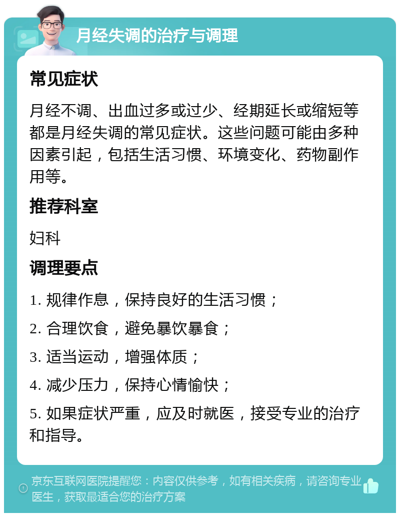 月经失调的治疗与调理 常见症状 月经不调、出血过多或过少、经期延长或缩短等都是月经失调的常见症状。这些问题可能由多种因素引起，包括生活习惯、环境变化、药物副作用等。 推荐科室 妇科 调理要点 1. 规律作息，保持良好的生活习惯； 2. 合理饮食，避免暴饮暴食； 3. 适当运动，增强体质； 4. 减少压力，保持心情愉快； 5. 如果症状严重，应及时就医，接受专业的治疗和指导。