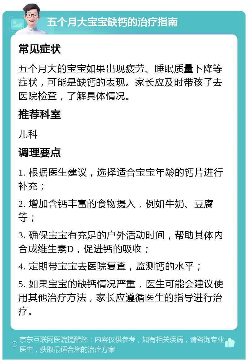 五个月大宝宝缺钙的治疗指南 常见症状 五个月大的宝宝如果出现疲劳、睡眠质量下降等症状，可能是缺钙的表现。家长应及时带孩子去医院检查，了解具体情况。 推荐科室 儿科 调理要点 1. 根据医生建议，选择适合宝宝年龄的钙片进行补充； 2. 增加含钙丰富的食物摄入，例如牛奶、豆腐等； 3. 确保宝宝有充足的户外活动时间，帮助其体内合成维生素D，促进钙的吸收； 4. 定期带宝宝去医院复查，监测钙的水平； 5. 如果宝宝的缺钙情况严重，医生可能会建议使用其他治疗方法，家长应遵循医生的指导进行治疗。