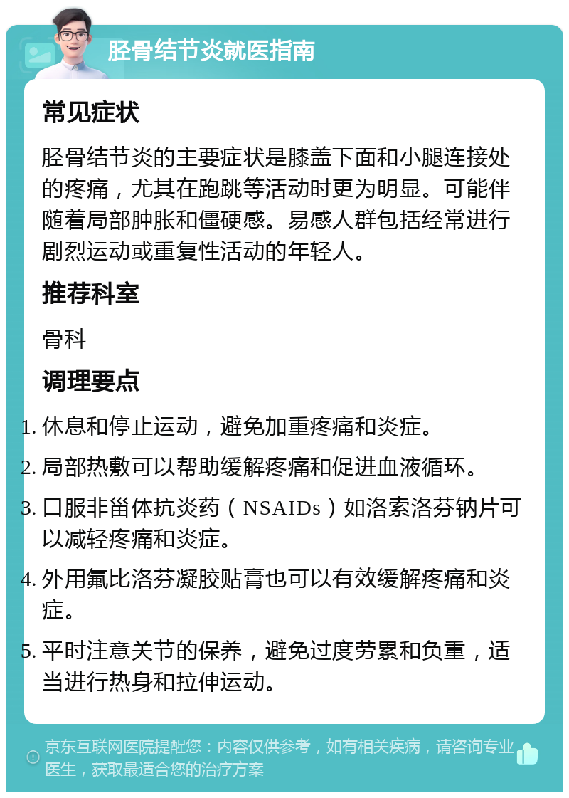 胫骨结节炎就医指南 常见症状 胫骨结节炎的主要症状是膝盖下面和小腿连接处的疼痛，尤其在跑跳等活动时更为明显。可能伴随着局部肿胀和僵硬感。易感人群包括经常进行剧烈运动或重复性活动的年轻人。 推荐科室 骨科 调理要点 休息和停止运动，避免加重疼痛和炎症。 局部热敷可以帮助缓解疼痛和促进血液循环。 口服非甾体抗炎药（NSAIDs）如洛索洛芬钠片可以减轻疼痛和炎症。 外用氟比洛芬凝胶贴膏也可以有效缓解疼痛和炎症。 平时注意关节的保养，避免过度劳累和负重，适当进行热身和拉伸运动。