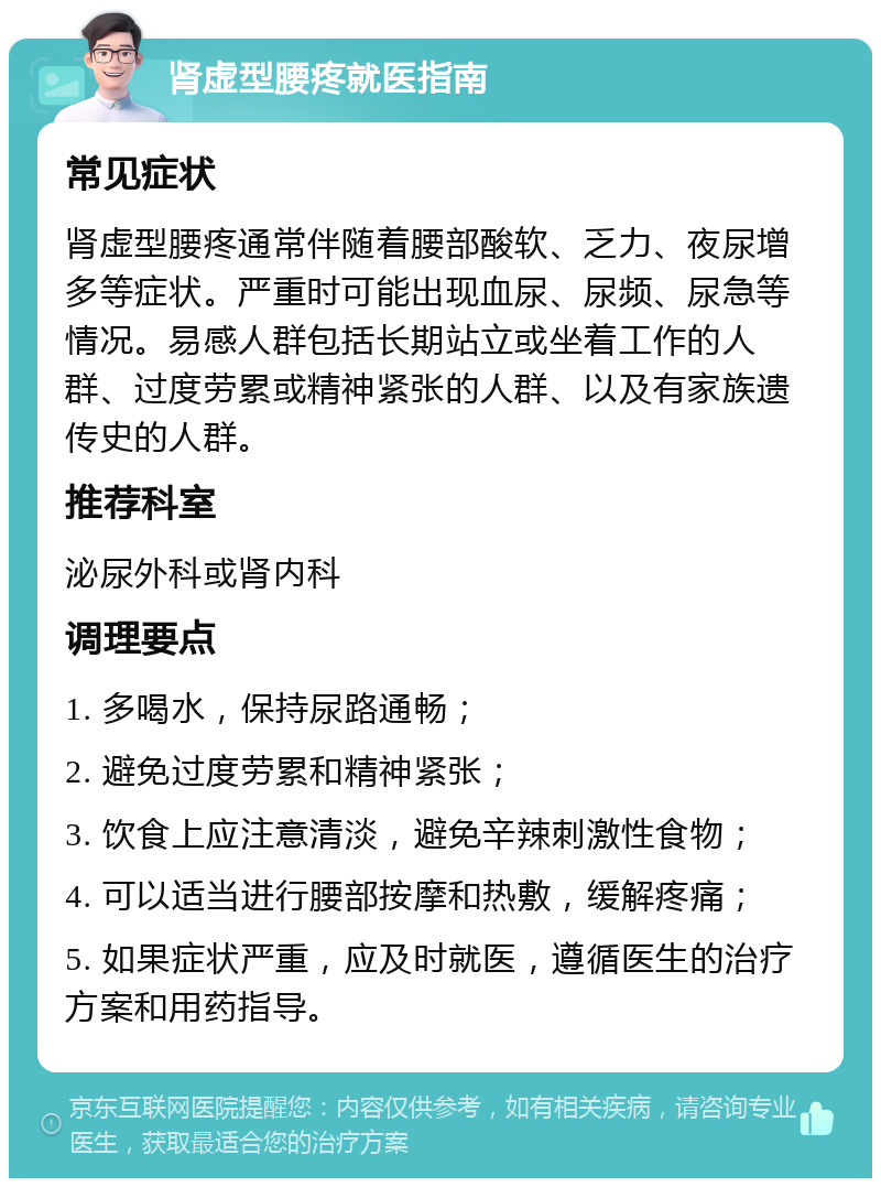 肾虚型腰疼就医指南 常见症状 肾虚型腰疼通常伴随着腰部酸软、乏力、夜尿增多等症状。严重时可能出现血尿、尿频、尿急等情况。易感人群包括长期站立或坐着工作的人群、过度劳累或精神紧张的人群、以及有家族遗传史的人群。 推荐科室 泌尿外科或肾内科 调理要点 1. 多喝水，保持尿路通畅； 2. 避免过度劳累和精神紧张； 3. 饮食上应注意清淡，避免辛辣刺激性食物； 4. 可以适当进行腰部按摩和热敷，缓解疼痛； 5. 如果症状严重，应及时就医，遵循医生的治疗方案和用药指导。