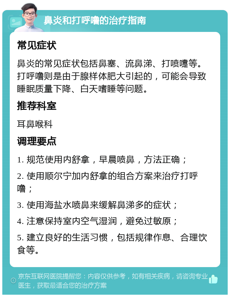 鼻炎和打呼噜的治疗指南 常见症状 鼻炎的常见症状包括鼻塞、流鼻涕、打喷嚏等。打呼噜则是由于腺样体肥大引起的，可能会导致睡眠质量下降、白天嗜睡等问题。 推荐科室 耳鼻喉科 调理要点 1. 规范使用内舒拿，早晨喷鼻，方法正确； 2. 使用顺尔宁加内舒拿的组合方案来治疗打呼噜； 3. 使用海盐水喷鼻来缓解鼻涕多的症状； 4. 注意保持室内空气湿润，避免过敏原； 5. 建立良好的生活习惯，包括规律作息、合理饮食等。