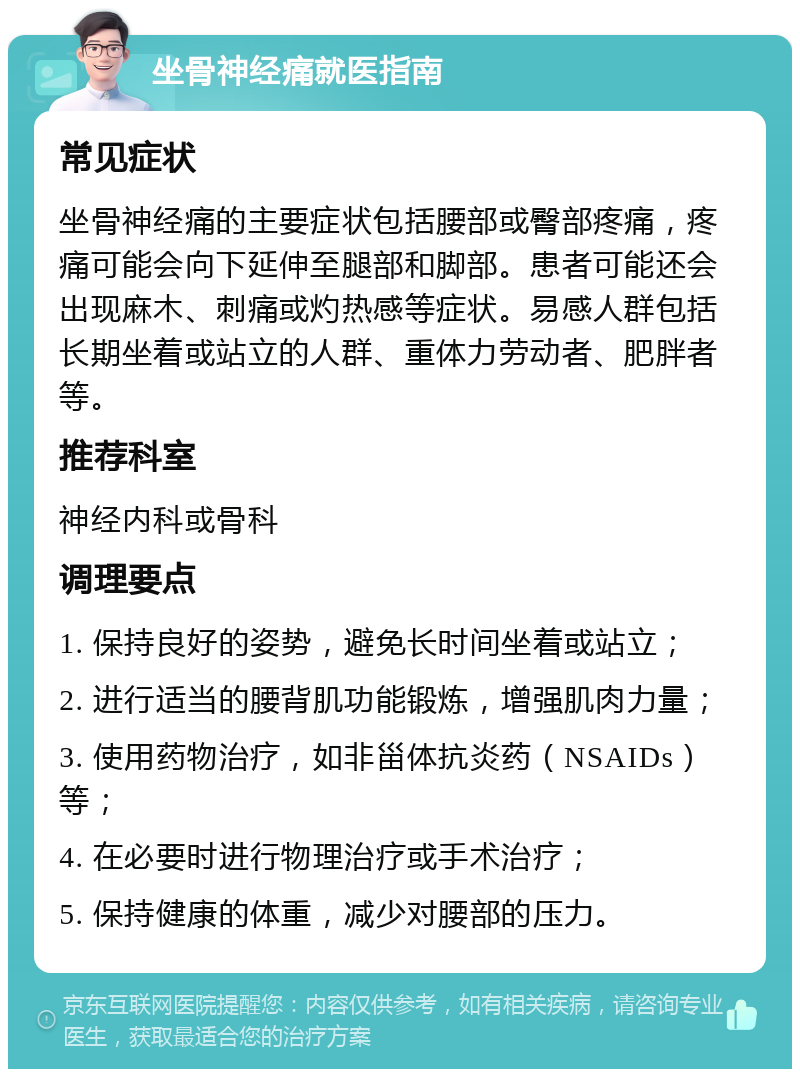 坐骨神经痛就医指南 常见症状 坐骨神经痛的主要症状包括腰部或臀部疼痛，疼痛可能会向下延伸至腿部和脚部。患者可能还会出现麻木、刺痛或灼热感等症状。易感人群包括长期坐着或站立的人群、重体力劳动者、肥胖者等。 推荐科室 神经内科或骨科 调理要点 1. 保持良好的姿势，避免长时间坐着或站立； 2. 进行适当的腰背肌功能锻炼，增强肌肉力量； 3. 使用药物治疗，如非甾体抗炎药（NSAIDs）等； 4. 在必要时进行物理治疗或手术治疗； 5. 保持健康的体重，减少对腰部的压力。