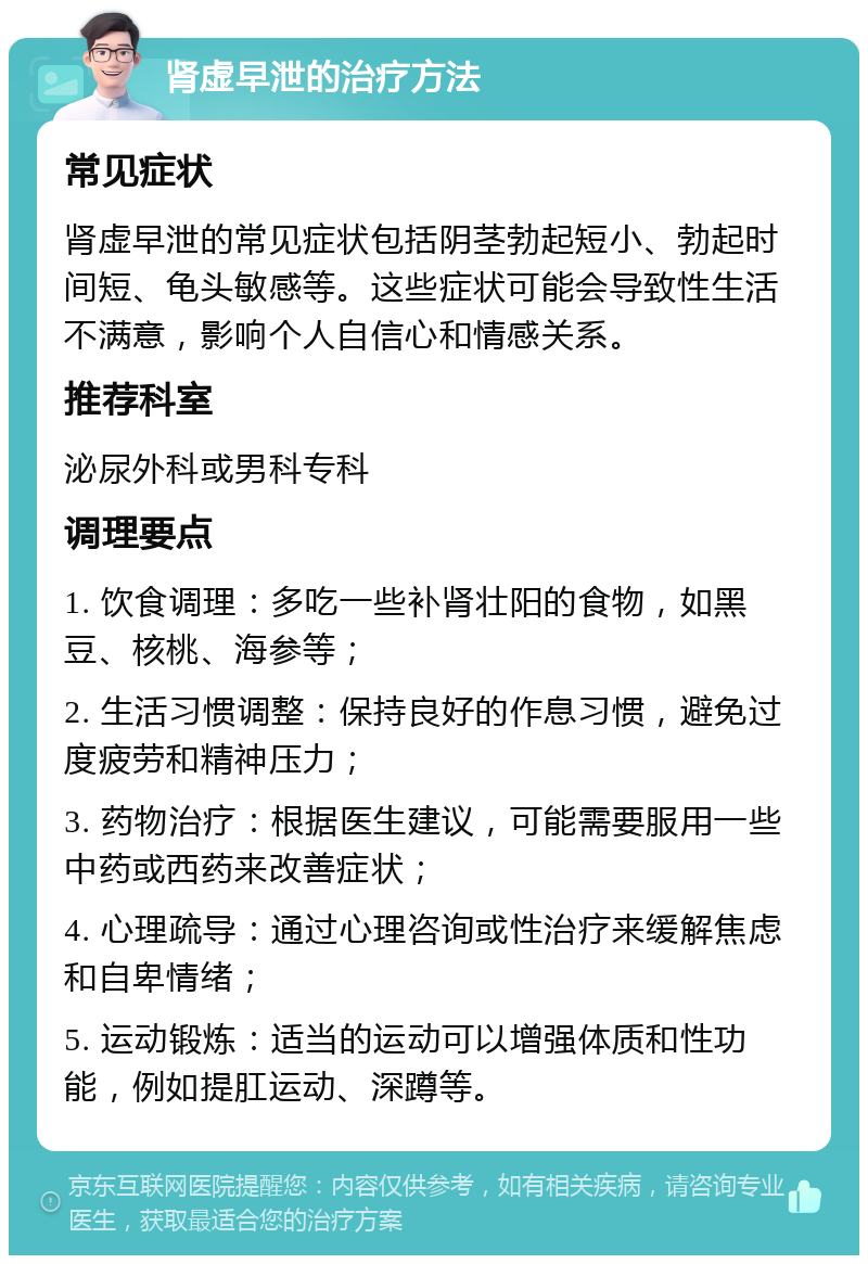 肾虚早泄的治疗方法 常见症状 肾虚早泄的常见症状包括阴茎勃起短小、勃起时间短、龟头敏感等。这些症状可能会导致性生活不满意，影响个人自信心和情感关系。 推荐科室 泌尿外科或男科专科 调理要点 1. 饮食调理：多吃一些补肾壮阳的食物，如黑豆、核桃、海参等； 2. 生活习惯调整：保持良好的作息习惯，避免过度疲劳和精神压力； 3. 药物治疗：根据医生建议，可能需要服用一些中药或西药来改善症状； 4. 心理疏导：通过心理咨询或性治疗来缓解焦虑和自卑情绪； 5. 运动锻炼：适当的运动可以增强体质和性功能，例如提肛运动、深蹲等。