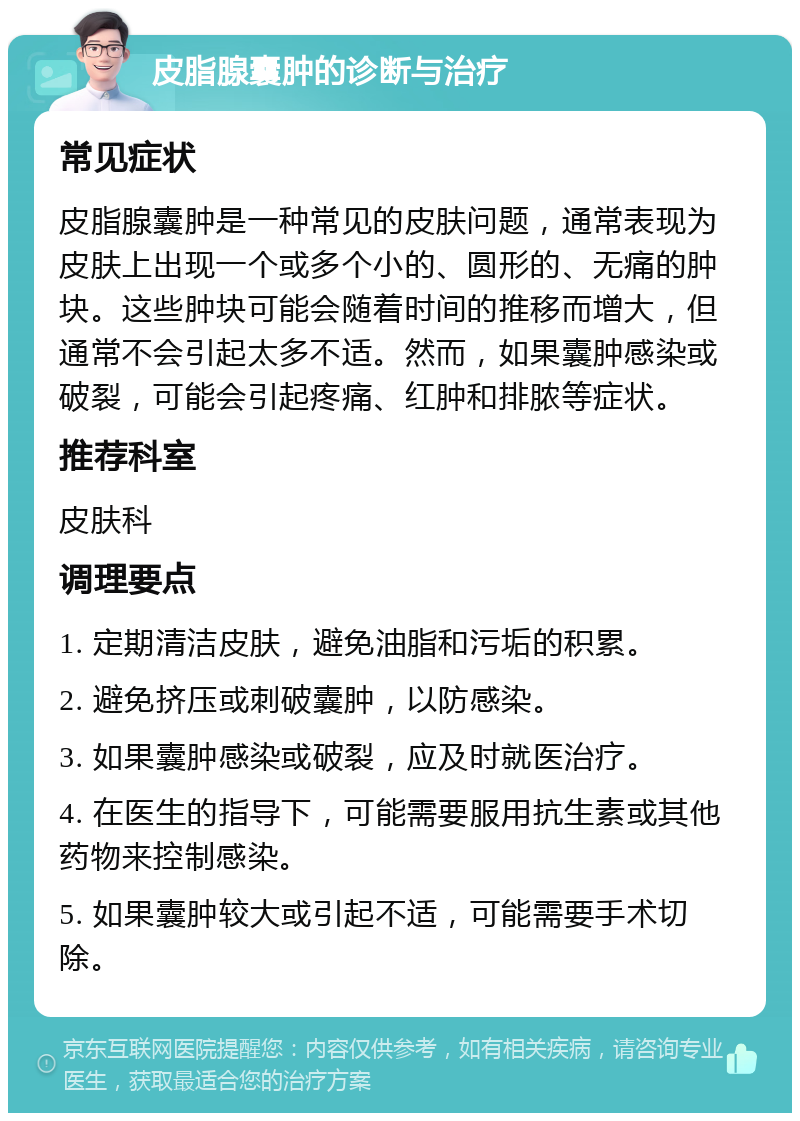 皮脂腺囊肿的诊断与治疗 常见症状 皮脂腺囊肿是一种常见的皮肤问题，通常表现为皮肤上出现一个或多个小的、圆形的、无痛的肿块。这些肿块可能会随着时间的推移而增大，但通常不会引起太多不适。然而，如果囊肿感染或破裂，可能会引起疼痛、红肿和排脓等症状。 推荐科室 皮肤科 调理要点 1. 定期清洁皮肤，避免油脂和污垢的积累。 2. 避免挤压或刺破囊肿，以防感染。 3. 如果囊肿感染或破裂，应及时就医治疗。 4. 在医生的指导下，可能需要服用抗生素或其他药物来控制感染。 5. 如果囊肿较大或引起不适，可能需要手术切除。