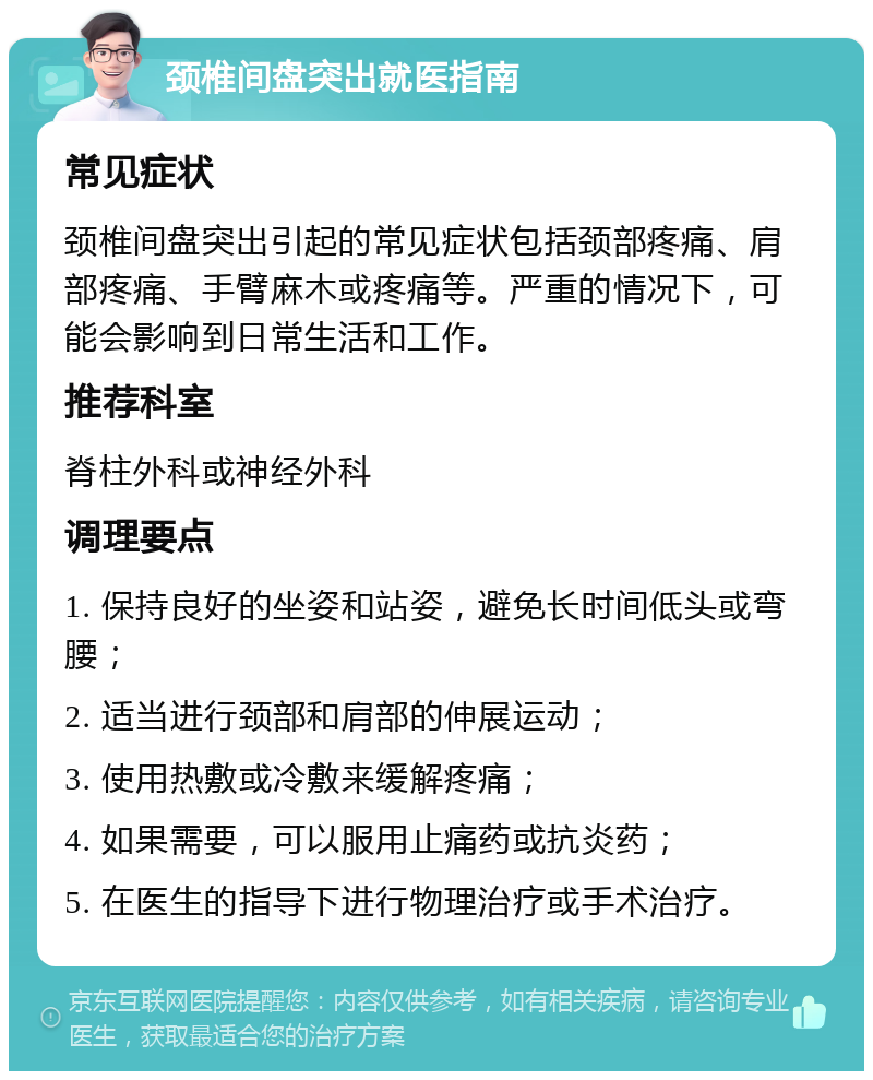 颈椎间盘突出就医指南 常见症状 颈椎间盘突出引起的常见症状包括颈部疼痛、肩部疼痛、手臂麻木或疼痛等。严重的情况下，可能会影响到日常生活和工作。 推荐科室 脊柱外科或神经外科 调理要点 1. 保持良好的坐姿和站姿，避免长时间低头或弯腰； 2. 适当进行颈部和肩部的伸展运动； 3. 使用热敷或冷敷来缓解疼痛； 4. 如果需要，可以服用止痛药或抗炎药； 5. 在医生的指导下进行物理治疗或手术治疗。