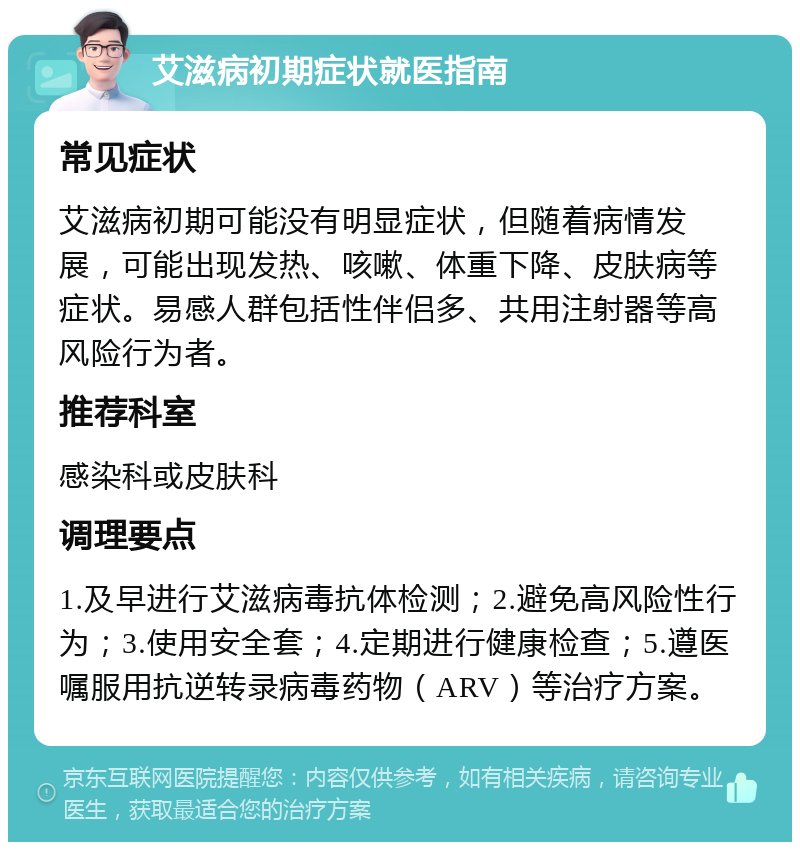 艾滋病初期症状就医指南 常见症状 艾滋病初期可能没有明显症状，但随着病情发展，可能出现发热、咳嗽、体重下降、皮肤病等症状。易感人群包括性伴侣多、共用注射器等高风险行为者。 推荐科室 感染科或皮肤科 调理要点 1.及早进行艾滋病毒抗体检测；2.避免高风险性行为；3.使用安全套；4.定期进行健康检查；5.遵医嘱服用抗逆转录病毒药物（ARV）等治疗方案。