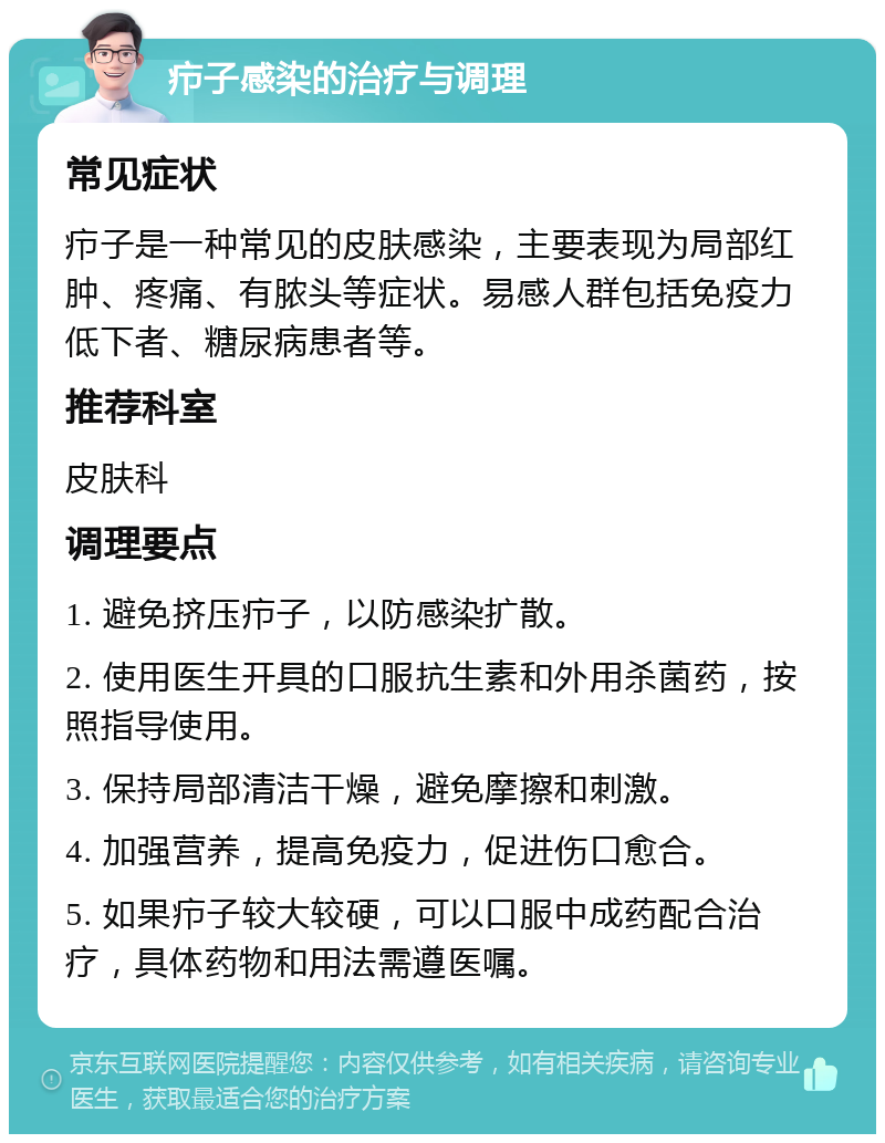 疖子感染的治疗与调理 常见症状 疖子是一种常见的皮肤感染，主要表现为局部红肿、疼痛、有脓头等症状。易感人群包括免疫力低下者、糖尿病患者等。 推荐科室 皮肤科 调理要点 1. 避免挤压疖子，以防感染扩散。 2. 使用医生开具的口服抗生素和外用杀菌药，按照指导使用。 3. 保持局部清洁干燥，避免摩擦和刺激。 4. 加强营养，提高免疫力，促进伤口愈合。 5. 如果疖子较大较硬，可以口服中成药配合治疗，具体药物和用法需遵医嘱。