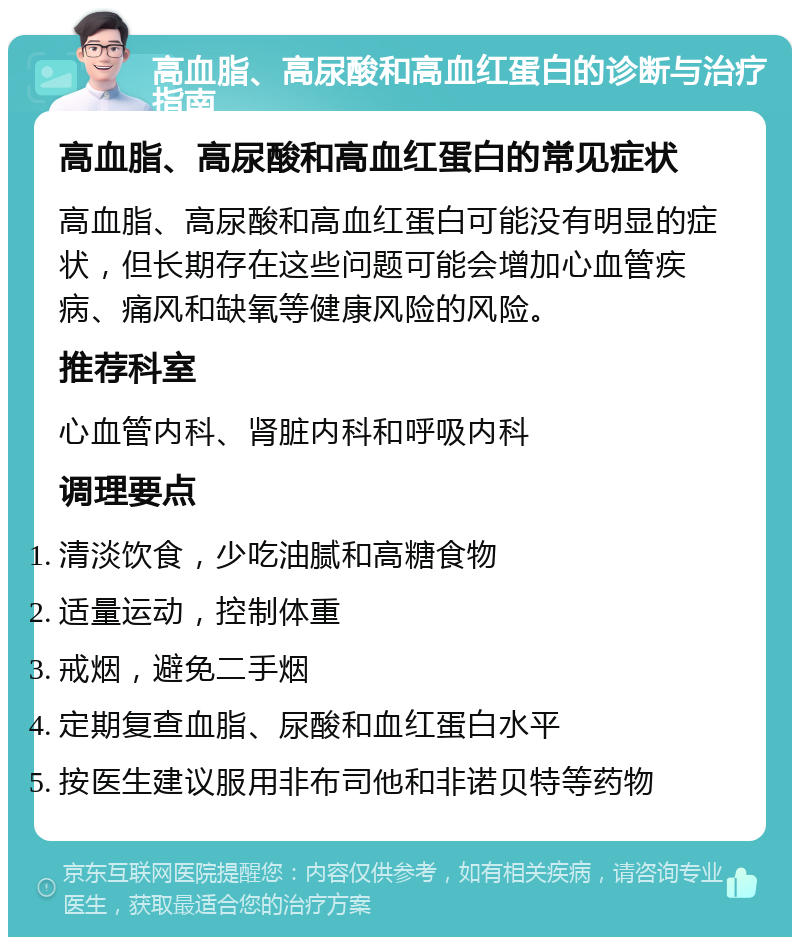 高血脂、高尿酸和高血红蛋白的诊断与治疗指南 高血脂、高尿酸和高血红蛋白的常见症状 高血脂、高尿酸和高血红蛋白可能没有明显的症状，但长期存在这些问题可能会增加心血管疾病、痛风和缺氧等健康风险的风险。 推荐科室 心血管内科、肾脏内科和呼吸内科 调理要点 清淡饮食，少吃油腻和高糖食物 适量运动，控制体重 戒烟，避免二手烟 定期复查血脂、尿酸和血红蛋白水平 按医生建议服用非布司他和非诺贝特等药物