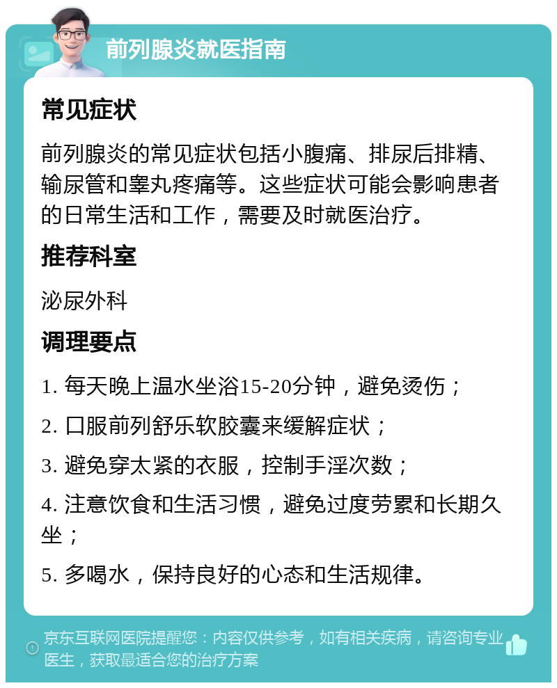 前列腺炎就医指南 常见症状 前列腺炎的常见症状包括小腹痛、排尿后排精、输尿管和睾丸疼痛等。这些症状可能会影响患者的日常生活和工作，需要及时就医治疗。 推荐科室 泌尿外科 调理要点 1. 每天晚上温水坐浴15-20分钟，避免烫伤； 2. 口服前列舒乐软胶囊来缓解症状； 3. 避免穿太紧的衣服，控制手淫次数； 4. 注意饮食和生活习惯，避免过度劳累和长期久坐； 5. 多喝水，保持良好的心态和生活规律。