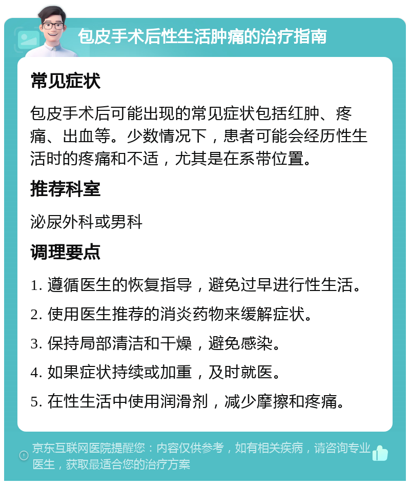 包皮手术后性生活肿痛的治疗指南 常见症状 包皮手术后可能出现的常见症状包括红肿、疼痛、出血等。少数情况下，患者可能会经历性生活时的疼痛和不适，尤其是在系带位置。 推荐科室 泌尿外科或男科 调理要点 1. 遵循医生的恢复指导，避免过早进行性生活。 2. 使用医生推荐的消炎药物来缓解症状。 3. 保持局部清洁和干燥，避免感染。 4. 如果症状持续或加重，及时就医。 5. 在性生活中使用润滑剂，减少摩擦和疼痛。