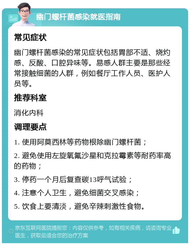 幽门螺杆菌感染就医指南 常见症状 幽门螺杆菌感染的常见症状包括胃部不适、烧灼感、反酸、口腔异味等。易感人群主要是那些经常接触细菌的人群，例如餐厅工作人员、医护人员等。 推荐科室 消化内科 调理要点 1. 使用阿莫西林等药物根除幽门螺杆菌； 2. 避免使用左旋氧氟沙星和克拉霉素等耐药率高的药物； 3. 停药一个月后复查碳13呼气试验； 4. 注意个人卫生，避免细菌交叉感染； 5. 饮食上要清淡，避免辛辣刺激性食物。