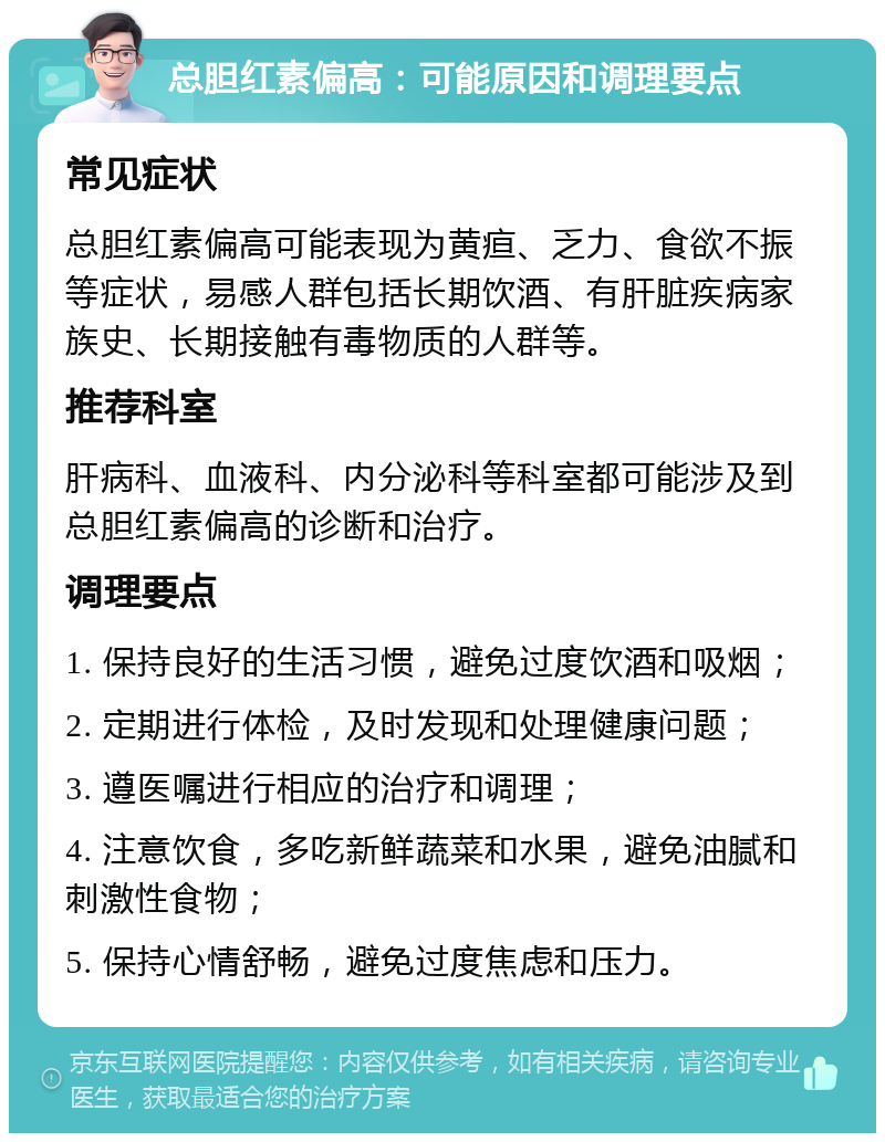 总胆红素偏高：可能原因和调理要点 常见症状 总胆红素偏高可能表现为黄疸、乏力、食欲不振等症状，易感人群包括长期饮酒、有肝脏疾病家族史、长期接触有毒物质的人群等。 推荐科室 肝病科、血液科、内分泌科等科室都可能涉及到总胆红素偏高的诊断和治疗。 调理要点 1. 保持良好的生活习惯，避免过度饮酒和吸烟； 2. 定期进行体检，及时发现和处理健康问题； 3. 遵医嘱进行相应的治疗和调理； 4. 注意饮食，多吃新鲜蔬菜和水果，避免油腻和刺激性食物； 5. 保持心情舒畅，避免过度焦虑和压力。