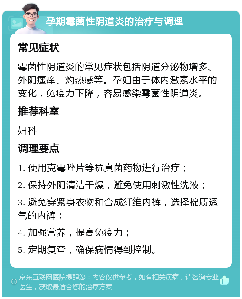 孕期霉菌性阴道炎的治疗与调理 常见症状 霉菌性阴道炎的常见症状包括阴道分泌物增多、外阴瘙痒、灼热感等。孕妇由于体内激素水平的变化，免疫力下降，容易感染霉菌性阴道炎。 推荐科室 妇科 调理要点 1. 使用克霉唑片等抗真菌药物进行治疗； 2. 保持外阴清洁干燥，避免使用刺激性洗液； 3. 避免穿紧身衣物和合成纤维内裤，选择棉质透气的内裤； 4. 加强营养，提高免疫力； 5. 定期复查，确保病情得到控制。