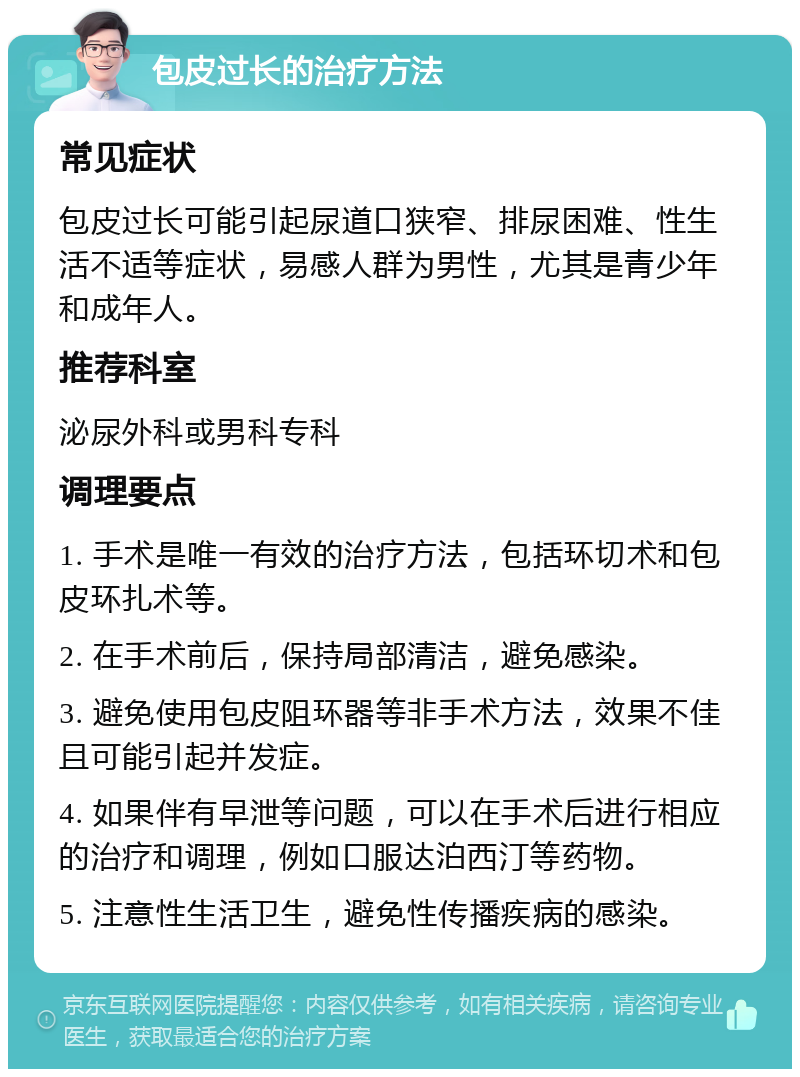 包皮过长的治疗方法 常见症状 包皮过长可能引起尿道口狭窄、排尿困难、性生活不适等症状，易感人群为男性，尤其是青少年和成年人。 推荐科室 泌尿外科或男科专科 调理要点 1. 手术是唯一有效的治疗方法，包括环切术和包皮环扎术等。 2. 在手术前后，保持局部清洁，避免感染。 3. 避免使用包皮阻环器等非手术方法，效果不佳且可能引起并发症。 4. 如果伴有早泄等问题，可以在手术后进行相应的治疗和调理，例如口服达泊西汀等药物。 5. 注意性生活卫生，避免性传播疾病的感染。