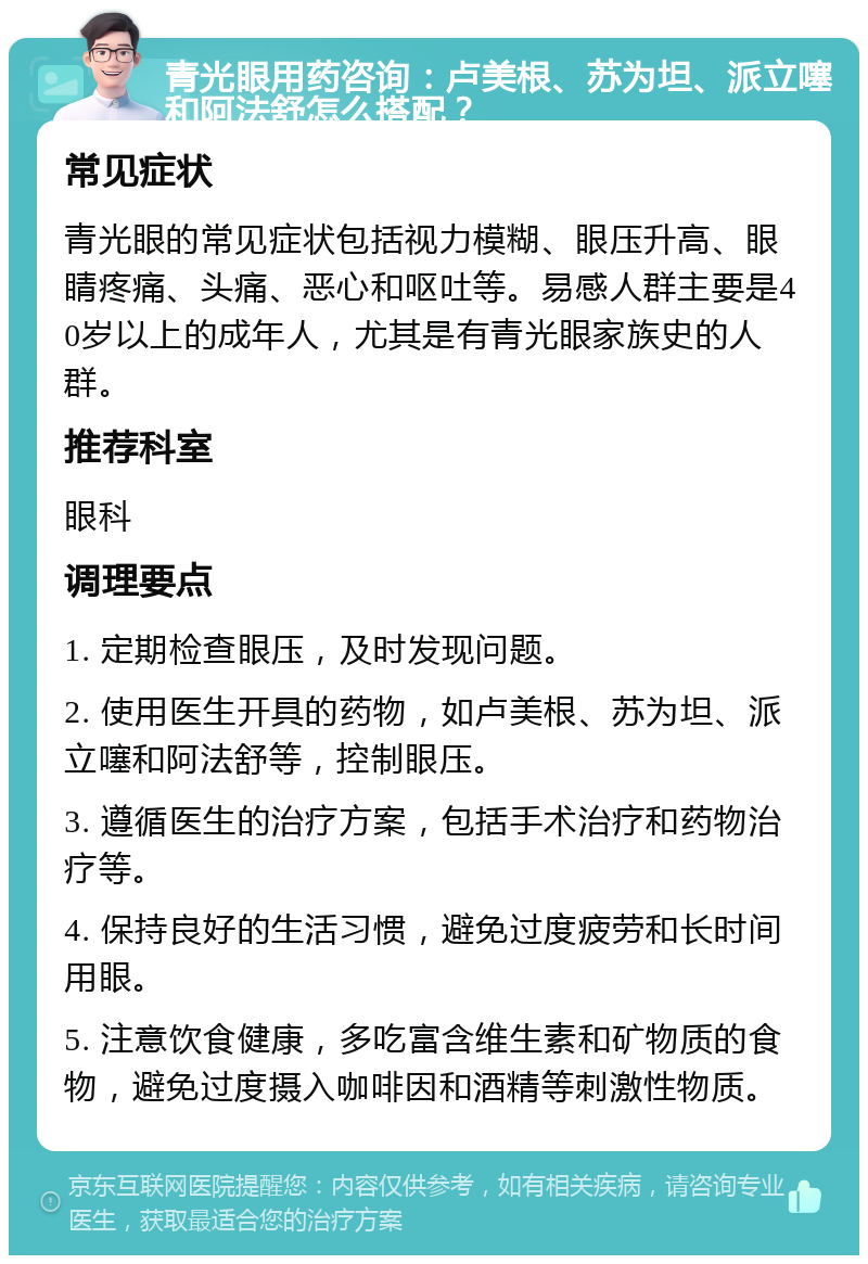 青光眼用药咨询：卢美根、苏为坦、派立噻和阿法舒怎么搭配？ 常见症状 青光眼的常见症状包括视力模糊、眼压升高、眼睛疼痛、头痛、恶心和呕吐等。易感人群主要是40岁以上的成年人，尤其是有青光眼家族史的人群。 推荐科室 眼科 调理要点 1. 定期检查眼压，及时发现问题。 2. 使用医生开具的药物，如卢美根、苏为坦、派立噻和阿法舒等，控制眼压。 3. 遵循医生的治疗方案，包括手术治疗和药物治疗等。 4. 保持良好的生活习惯，避免过度疲劳和长时间用眼。 5. 注意饮食健康，多吃富含维生素和矿物质的食物，避免过度摄入咖啡因和酒精等刺激性物质。